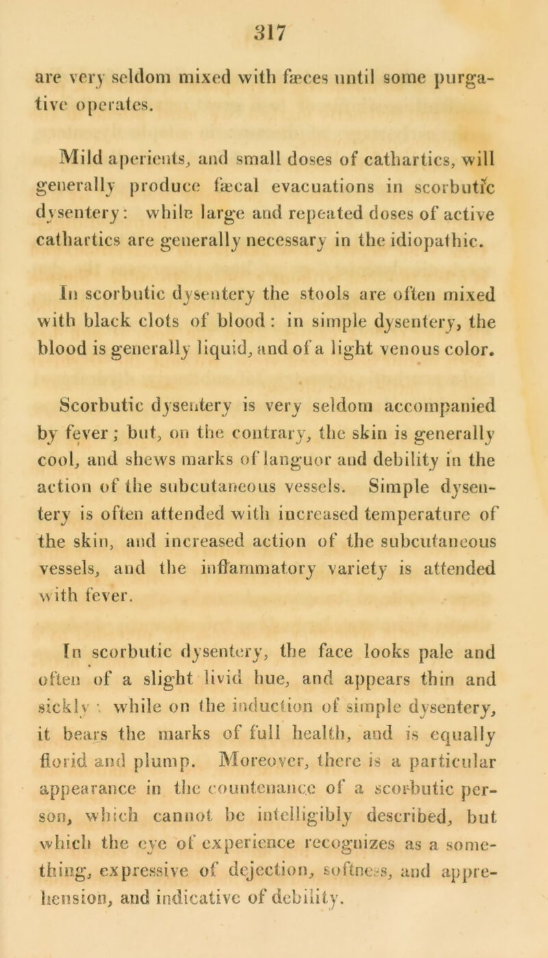 are very seldom mixed with fapces until some purga- tive operates. Mild aperients^ and small doses of cathartics, will generally produce tiecal evacuations in scorbutic dysentery: while large and repeated doses of active cathartics are generally necessary in the idiopathic. In scorbutic dysentery the stools are often mixed with black clots of blood: in simple dysentery, the blood is generally liquid, and of a light venous color. Scorbutic dysentery is very seldom accompanied by fever; but, on the contrary, the skin is generally cool, and shews marks of languor and debility in the action of the subcutaneous vessels. Simple dysen- tery is often attended with increased temperature of the skin, and increased action of the subcutaneous vessels, and the inflammatory variety is attended with fever. [n scorbutic dysentery, the face looks pale and often of a slight livid hue, and appears thin and sicklv •. while on the induction of simple dysentery, it bears the marks of full health, and is equally florid and plump. Moreover, there is a particular appearance in the counteiianco of a scorbutic per- son, which cannot be intelligibly described, but which the eye of experience recognizes as a some- thing, expressive of dejection, softness, and appre- hension, and indicative of debility.