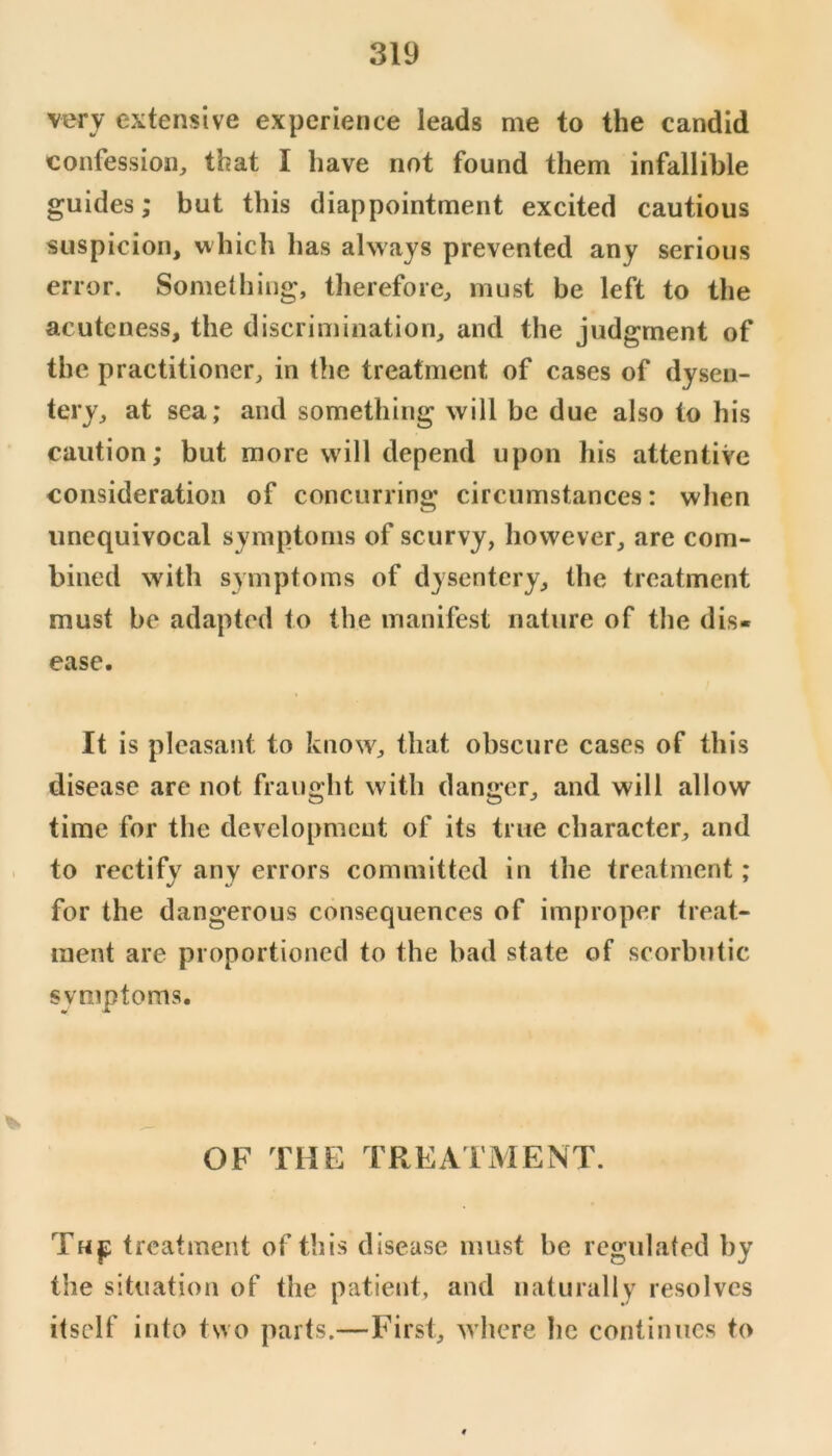 very extensive experience leads me to the candid confession, that I have not found them infallible guides; but this diappointment excited cautious suspicion, which has always prevented any serious error. Something, therefore, must be left to the acuteness, the discrimination, and the judgment of the practitioner, in the treatment of cases of dysen- tery, at sea; and something will be due also to his caution; but more will depend upon his attentive consideration of concurrino* circumstances: when O unequivocal symptoms of scurvy, however, are com- bined with symptoms of dysentery, the treatment must be adapted to the manifest nature of the dis- ease. It is pleasant to know, that obscure cases of this disease are not fraught with danger, and will allow time for the development of its true character, and . to rectify any errors committed in the treatment; for the dangerous consequences of improper treat- ment are proportioned to the bad state of scorbutic symptoms. OF THE TREATMENT. Thjj treatment of this disease must be regulated by the situation of the patient, and naturally resolves itself into two parts.—First, where he continues to