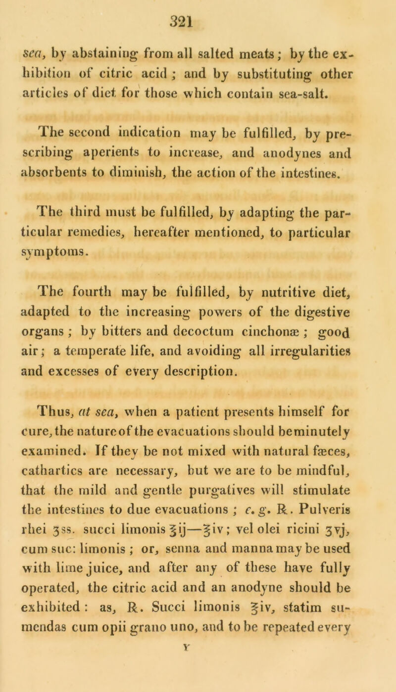 sea, by abstaining from all salted meats; by the ex- hibition of citric acid ; and by substituting other articles of diet for those which contain sea-salt. The second indication may be fulfilled, by pre- scribing aperients to increase, and anodynes and absorbents to diminish, the action of the intestines. The third must be fulfilled, by adapting the par- ticular remedies, hereafter mentioned, to particular symptoms. The fourth may be fulfilled, by nutritive diet, adapted to the increasing powers of the digestive organs ; by bitters and dccoctum cinchonae ; good air; a temperate life, and avoiding all irregularities and excesses of every description. Thus, at sea, when a patient presents himself for cure, the natureof the evacuations should beminutely examined* If thev be not mixed with natural faeces, cathartics are necessary, but we are to be mindful, that the mild and gentle purgatives will stimulate the intestines to due evacuations ; e» g. R. Pulveris rhei 3ss. succi limonis^ij—giv; vel olei ricini 3vj, cum sue: limonis ; or, senna and manna may be used with lime juice, and after any of these have fully operated, the citric acid and an anodyne should be exhibited : as, R. Succi limonis giv, statim su- mendas cum opii grano uno, and to be repeated every V