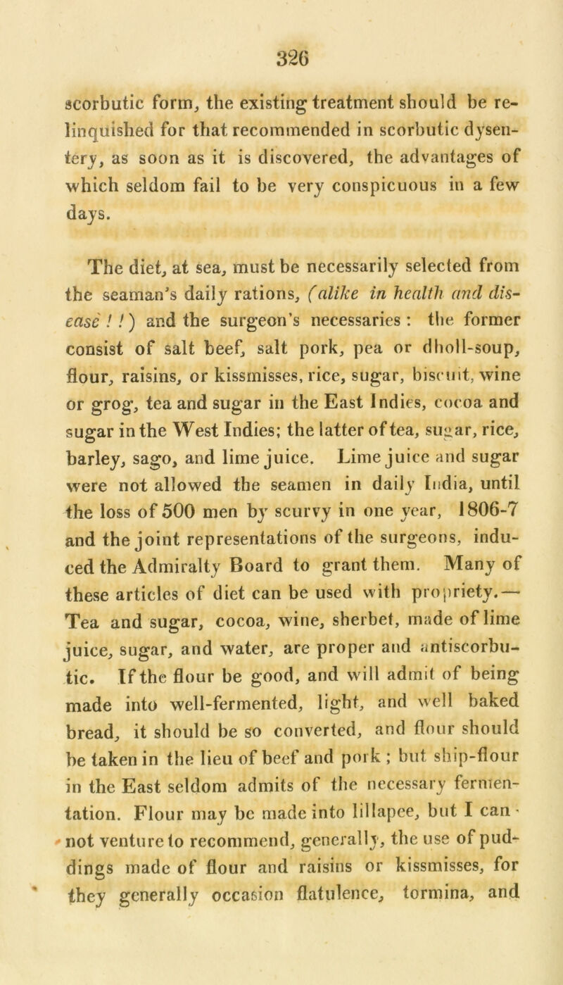 scorbutic form^ the existing treatment should be re- linquished for that recommended in scorbutic dysen- tery, as soon as it is discovered, the advantages of which seldom fail to be very conspicuous in a few days. The diet, at sea, must be necessarily selected from the seaman's daily rations, (alike in health and dis- ease !!) and the surgeon’s necessaries: tlie former consist of salt beef, salt pork, pea or dboll-soup, flour, raisins, or kissrnisses, rice, sugar, biscuit, wine or grog, tea and sugar in the East Indies, cocoa and suffar in the West Indies; the latter of tea, suiiar, rice, O barley, sago, and lime juice. Lime juice and sugar were not allowed the seamen in daily India, until the loss of 500 men by scurvy in one year, 1806-7 and the joint representations of the surgeons, indu- ced the Admiralty Board to grant them. Many of these articles of diet can be used with propriety.— Tea and sugar, cocoa, wine, sherbet, made of lime juice, sugar, and water, are proper arid antiscorbu- tic. If the flour be good, and will admit of being made into well-fermented, light, and well baked bread, it should be so converted, and flour should be taken in the lieu of beef and pork ; but ship-flour in the East seldom admits of the necessary fermen- tation. Flour may be made into lillapee, but I can • not venture to recommend, generally, the use of pud- dings made of flour and raisins or kissrnisses, for ' they generally occasion flatulence, tormina, and