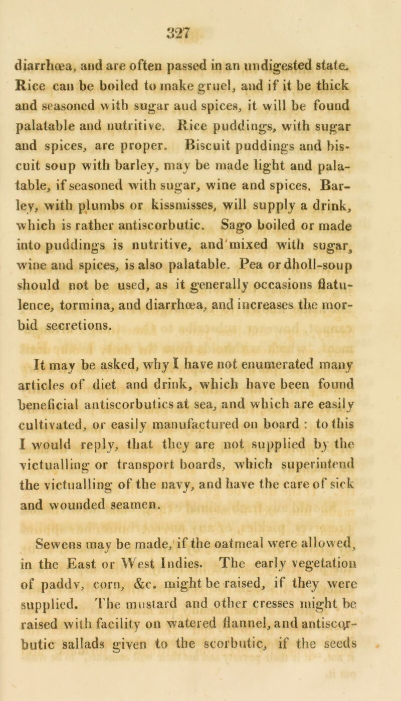 diarrhcea, and are often passed in an undigested state^ Rice can be boiled to make gruel, and if it be thick and seasoned with sugar and spices, it will be found palatable and nutritive. Rice puddings, with sugar and spices, are proper. Biscuit puddings and bis- cuit soup with barley, may be made light and pala- table, if seasoned with sugar, wine and spices. Bar- ley, with pkimbs or kissmisses, will supply a drink, which is rather antiscorbutic. Sago boiled or made into puddings is nutritive, and'mixed with sugar, wine and spices, is also palatable. Pea ordholl-soup should not be used, as it generally occasions flatu- lence, tormina, and diarrhoea, and increases the mor- bid secretions. It may be asked, why I have not enumerated many articles of diet and drink, which have been found beneficial antiscorbutics at sea, and which are easily cultivated, or easily manufactured on board : to this I would reply, that they are not supplied by the victualling or transport boards, which superintend the victualling of the navy, and have the care of sick and wounded seamen. Sewens may be made,'if the oatmeal were allowed, in the East or West Indies. The early vegetation of paddv, corn, &c. might be raised, if they were supplied. 'I'he mustard and other cresses might be raised with facility on watered flannel, and antiscor- butic sallads given to the scorbutic, if the seeds