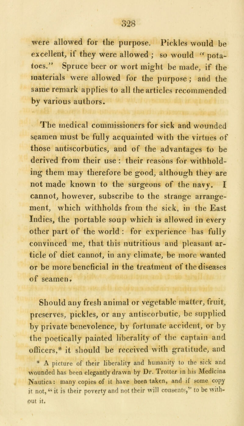 were allowed for the purpose. Pickles would be excellent, if they were allowed ; so would pota- toes.’* Spruce beer or wort might be made, if the materials were allowed for the purpose; and the same remark applies to all the articles recommended by various authors. The medical commissioners for sick and wounded seamen must be fully acquainted with the virtues of those antiscorbutics, and of the advantages to be derived from their use : their reasons for withhold- ing them may therefore be good, although they are not made known to the surgeons of the navy. I cannot, however, subscribe to the strange arrange- ment, which withholds from the sick, in the East Indies, the portable soup which is allowed in every other part of the world : for experience has fully convinced me, that this nutritious and pleasant ar- ticle of diet cannot, in any climate, be more wanted or be more beneficial in the treatment of the diseases of seamen. Should any fresh animal or vegetable matter, fruit, preserves, pickles, or any antiscorbutic, be supplied by private benevolence, by forhinate accident, or by the poetically painted liberality of the captain and officers,* it should be received with gratitude, and * A picture of their liberality and humanity to the sick and wounded has been elegantly drawn by Dr. Trotter in his Medicina Nautica: many copies of it have been taken, and if some copy it not, “ it is their poverty and not their will consents,” to be with- out it.