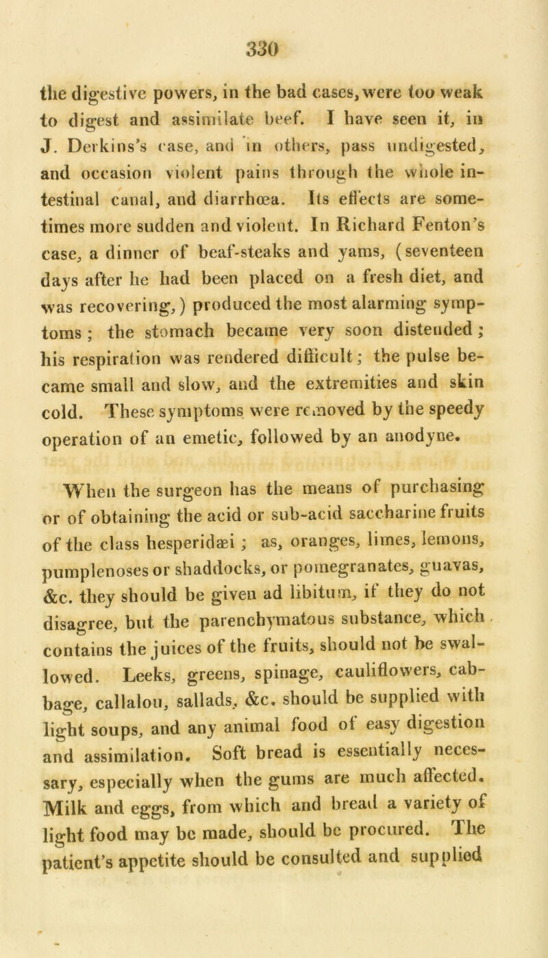 the digestive powers, in the bad cases,were too weak to digest and assimilate beef. I have seen it, iii J. Deikins’s ease, and in others, pass undigested, and occasion violent pains through the whole in- testinal canal, and diarrhoea. Its etl'ects are some- times more sudden and violent. In Richard Fenton’s case, a dinner of beaf-steaks and yams, (seventeen days after he had been placed on a fresh diet, and was recovering,) produced the most alarming symp- toms ; the stomach became very soon distended; his respiration was rendered difticult; the pulse be- came small and slow, and the extremities and skin cold. These symptoms w ere removed by the speedy operation of an emetic, followed by an anodyne. When the surgeon has the means of purchasing or of obtaining the acid or sub-acid saccharine fruits of the class hesperidaei ; as, oranges, limes, lemons, pumplenoses or shaddocks, or pomegranates, guavas, &c. they should be given ad libitum, it they do not disagree, but the parenchymatous substance, which. contains the juices of the fruits, should not be swal- lowed. Leeks, greens, spinage, cauliflowers, cab- bage, callalou, sallads, &c. should be supplied with light soups, and any animal food ot easy digestion and assimilation. Soft bread is essentially neces- sary, especially when the gums are much afiected. Milk and eggs, from which and bread a variety of light food may be made, should be procured. The patient’s appetite should be consulted and supplied