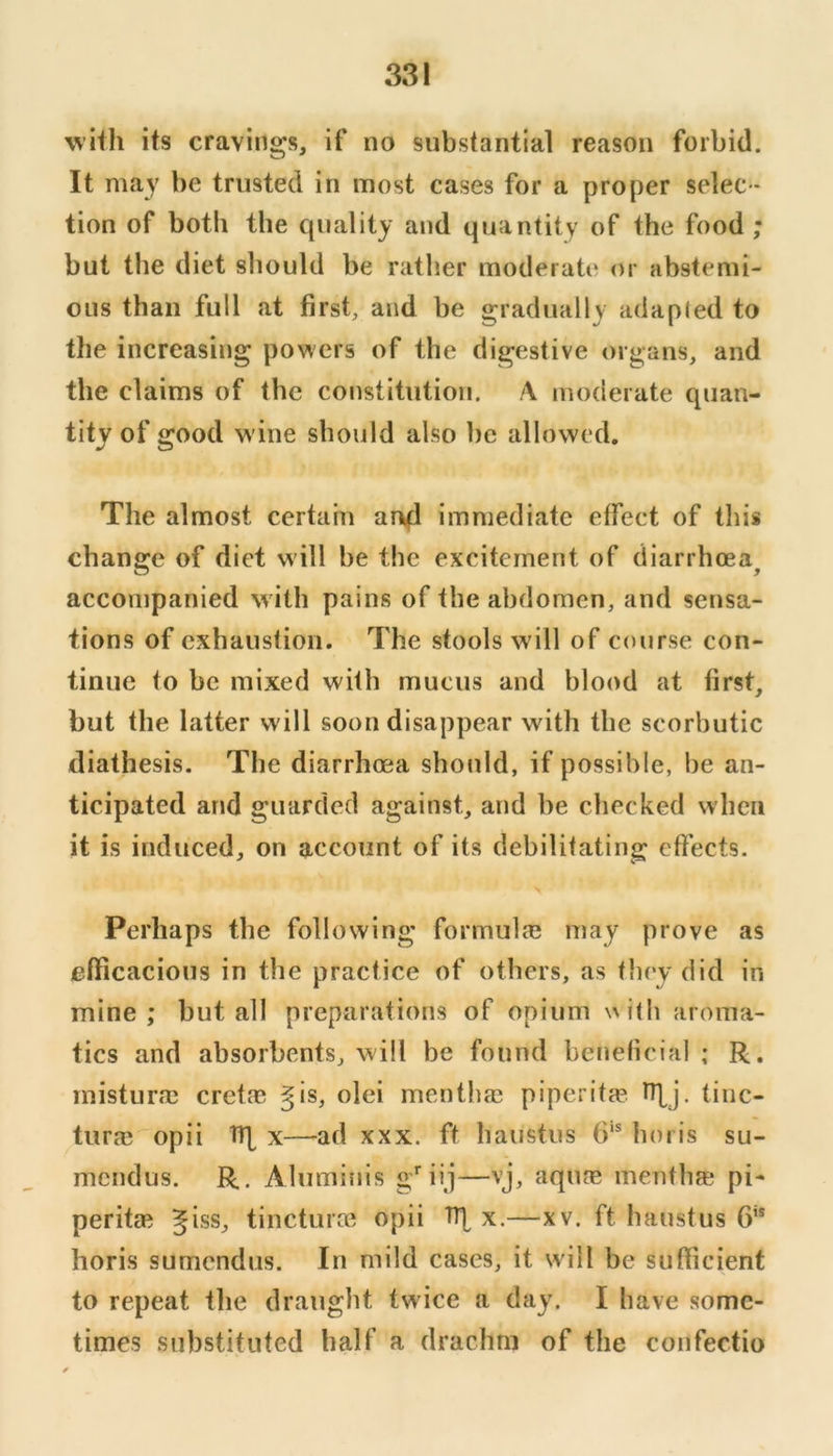 with its cravings, if no substantial reason forbid. It may be trusted in most cases for a proper selec- tion of both the quality and quantity of the food ; but the diet should be rather moderate or abstemi- ous than full at first, and be gradually adapled to the increasing powers of the digestive organs, and the claims of the constitution. A moderate quan- tity of good wine should also be allowed. The almost certain arik^l immediate effect of tliis change of diet will be the excitement of diarrhoea^ accompanied w ith pains of the abdomen, and sensa- tions of exhaustion. The stools will of course con- tinue to be mixed with mucus and blood at first, but the latter will soon disappear with the scorbutic diathesis. The diarrhoea should, if possible, be an- ticipated and guarded against, and be checked when it is induced, on account of its debilitating effects. Perhaps the following formulfe may prove as efficacious in the practice of others, as they did in mine; but all preparations of opium \^ith aroma- tics and absorbents, will be found beneficial ; R. misturaj Cretan gis, olei menthae piperit?e nbj. tinc- tura3 opii TR x—ad xxx. ft haiistus horis su- mcndus. R. Aluminis g’^iij—vj, aqiue mentha; pi- peritae giss, tincturm opii x.—xv. ft haustus 6’* horis sumendus. In mild cases, it will be sufficient to repeat the draught twice a day. I have some- times substituted half a drachm of the confectio