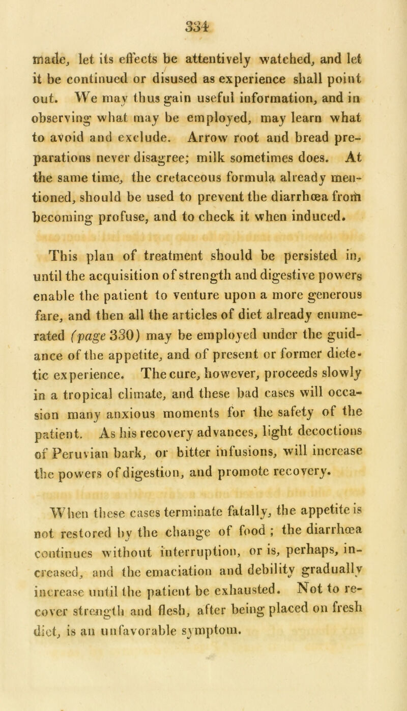 madcj let its eft'ects be attentively watched^ and let it be continued or disused as experience shall point out. We may thus gain useful information, and in observing what may be employed, may learn what to avoid and exclude. Arrow root and bread pre- parations never disagree; milk sometimes does. At the same time, the cretaceous formula already men- tioned, should be used to prevent the diarrhoea frorti becoming profuse, and to check it when induced. This plan of treatment should be persisted in, until the acquisition of strength and digestive powers enable the patient to venture upon a more generous fare, and then all the articles of diet already enume- rated (page 330) may be employed under the guid- ance of the appetite, and of present or former diete- tic experience. The cure, however, proceeds slowly in a tropical climate, and these bad cases will occa- sion many anxious moments for the safety of the patient. As his recovery advances, light decoctions of Peruvian bark, or bitter infusions, will increase the powers of digestion, and promote recovery. When these cases terminate fatally, the appetite is not restored hy the change of food ; the diarrhoea continues without interruption, or is, perhaps, in- creased, and the emaciation and debility gradually increase until the patient be exhausted. Not to re- cover strength and flesh, after being placed on fresh diet, is an unfavorable symptom.
