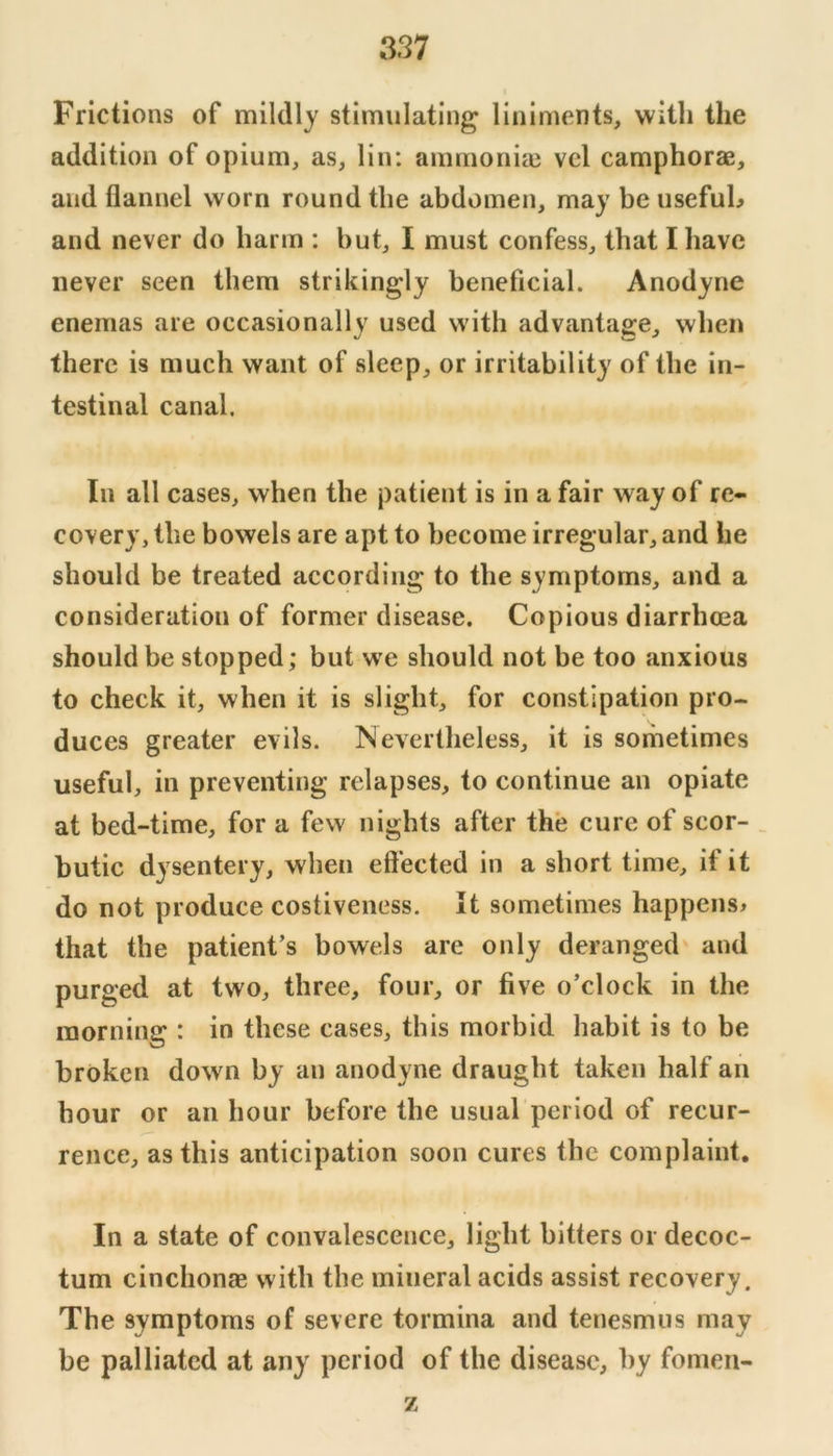 Frictions of mildly stimulating liniments, with the addition of opium, as, lin; amrnoniai vel camphorae, and flannel worn round the abdomen, may be usefuL and never do harm : but, I must confess, that I have never seen them strikingly beneficial. Anodyne enemas are occasionally used with advantage, when there is much want of sleep, or irritability of the in- testinal canal. In all cases, when the patient is in a fair way of re- covery, the bowels are apt to become irregular, and he should be treated according to the symptoms, and a consideration of former disease. Copious diarrhcea should be stopped; but we should not be too anxious to check it, when it is slight, for constipation pro- duces greater evils. Nevertheless, it is sometimes useful, in preventing relapses, to continue an opiate at bed-time, for a few nights after the cure of scor- _ butic dysentery, when effected in a short time, if it do not produce costiveness. It sometimes happens* that the patient’s bowels are only deranged and purged at two, three, four, or five o’clock in the morning : in these cases, this morbid habit is to be broken down by an anodyne draught taken half an hour or an hour before the usual period of recur- rence, as this anticipation soon cures the complaint. In a state of convalescence, light bitters or decoc- tum cinchonaB with the mineral acids assist recovery. The symptoms of severe tormina and tenesmus may be palliated at any period of the disease, by fomen- z