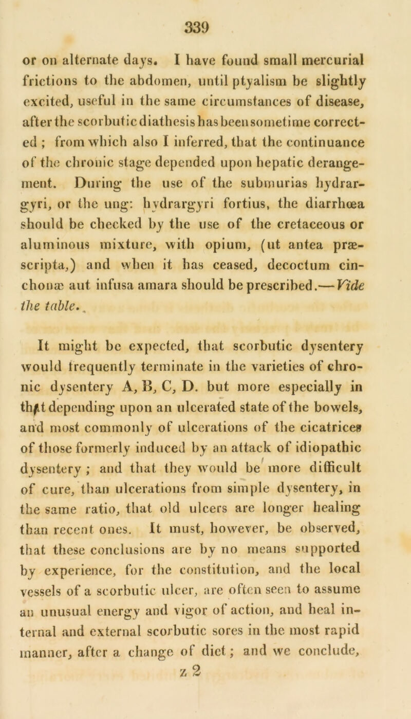 or on alternate days. I have found small mercurial frictions to the abdomen, until ptyalism be slightly excited, useful in the same circumstances of disease, after the scorbutic diathesis has beensornetime correct- ed ; from which also I inferred, that the continuance of the chronic stage depended upon hepatic derange- ment. During the use of the subniurias liydrar- gyri, or the ung; hydrargyri fortius, the diarrhoea should be checked by the use of the cretaceous or aluminous mixture, with opium, (ut antea prae- scripta,) and when it has ceased, decoctum cin- chonae aut infusa amara should be prescribed.— Vide the table. ^ It might be expected, that scorbutic dysentery would frequently terminate in the varieties of chro- nic dysentery A, B, C, D. but more especially in th^t depending upon an ulcerated state of the bowels, and most commonly of ulcerations of the cicatrices of those formerly induced by an attack of idiopathic dysentery; and that they would be^ more difficult of cure, than ulcerations from simple dysentery, in the same ratio, that old ulcers are longer healing than recent ones. It must, however, be observed, that these conclusions are by no means supported by experience, for the constitution, and the local vessels of a scorbutic ulcer, are often seen to assume an unusual energy and vigor of action, and heal in- ternal and external scorbutic sores in the most rapid manner, after a change of diet; and we conclude, z2
