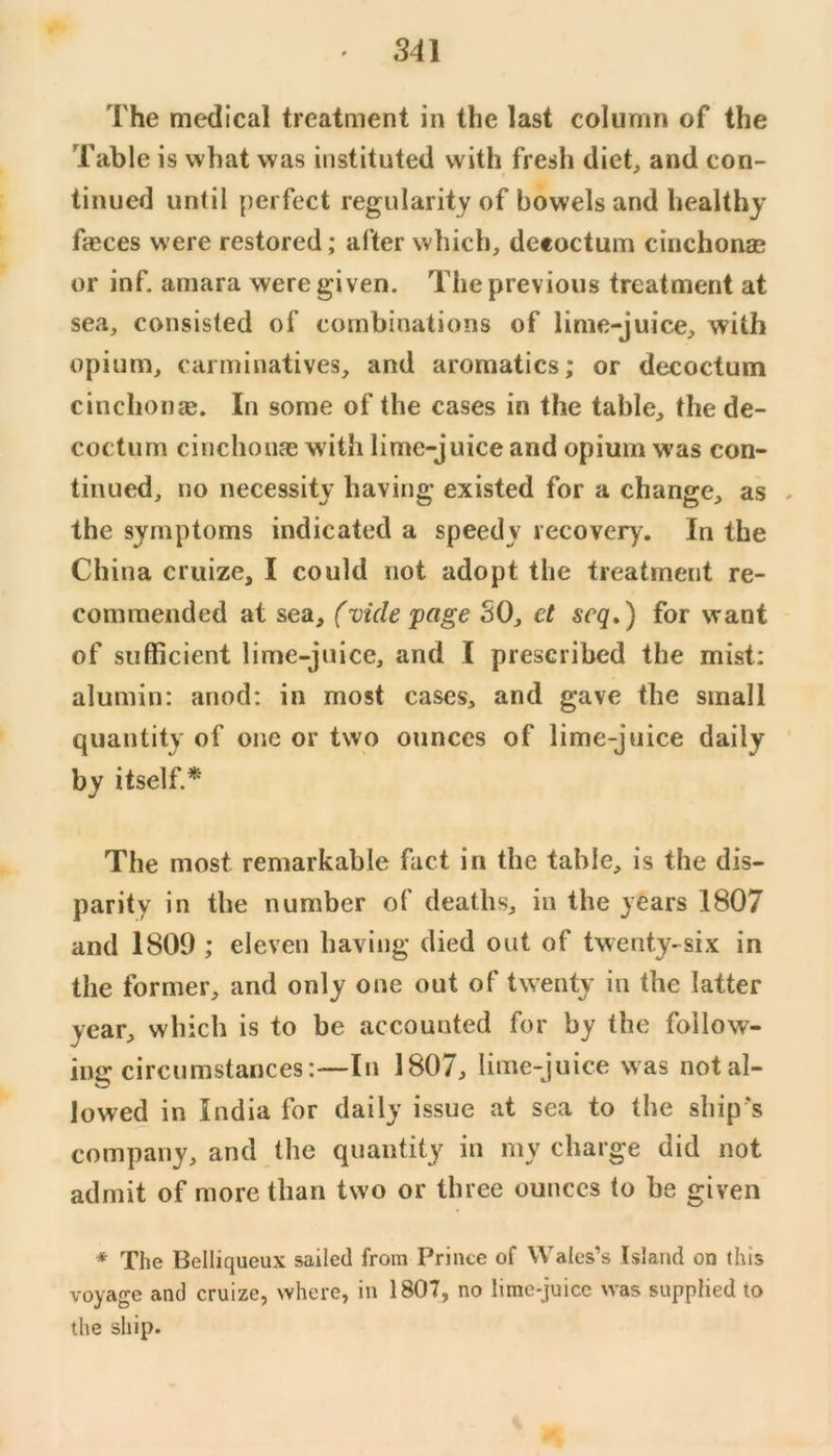 The medical treatment in the last column of the Table is what was instituted with fresh diet, and con- tinued until perfect regularity of bowels and healthy fasces were restored; after which, deeoctum cinchonas or inf. amara were given. The previous treatment at sea, consisted of combinations of lime-juice, with opium, carminatives, and aromatics; or deeoctum cinchonre. In some of the cases in the table, the de- coctum cinchonas with lime-juice and opium was con- tinued, no necessity having existed for a change, as . the symptoms indicated a speedy recovery. In the China cruize, I could not adopt the treatment re- commended at sea, (vide page SO, et seq») for want of sufficient lime-juice, and I prescribed the mist; alumin: anod; in most cases, and gave the small quantity of one or two ounces of lime-juice daily by itself.* The most remarkable fact in the table, is the dis- parity in the number of deaths, in the years 1807 and 1809 ; eleven having died out of twenty-six in the former, and only one out of twenty in the latter year, which is to be accounted for by the follow- ing circumstances:—In 1807, lime-juice was not al- lowed in India for daily issue at sea to the ship's company, and the quantity in my charge did not admit of more than two or three ounces to be given * The Belliqueux sailed from Prince of Wales’s Island on (his voyage and cruize, where, in 1807, no lime-juice was supplied to the ship.