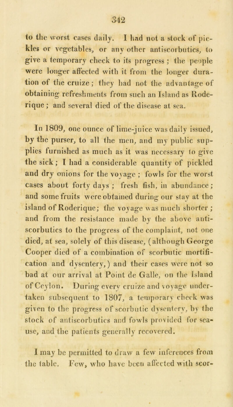 to the worst cases daily. I had not a stock of pic- kles or vegetables, or any other antiscorbutics, to give a temporary check to its progress ; the people were longer affected with it from the longer dura- tion of tlie cruize; they had not the advantage of obtaining refreshments from such an Island as Rode- rique ; and several died of the disease at sea. In 1809, one ounce of lime-juice was daily issued, by the purser, to all the men, and my public sup- plies furnished as much as it was necessary to give the sick; I had a considerable quantity of pickled and dry onions for the voyage ; fowls for the worst cases about forty days ; fresh fish, in abundance; and some fruits were obtained during our stay at the island of Roderique; the voyage was much shorter ; and from the resistance made by the above anti- scorbutics to the progress of the complaint, not one died, at sea, solely of this disease, (although George Cooper died of a combination of scorbutic mortifi- cation and dysentery,) and their cases were not so bad at our arrival at Point de Galle, on the Island of Ceylon. During every cruize and voyage under- taken subsequent to 1807, a temporary check was given to the progress of scorbutic dysenterv, by the stock of antiscorbutics and fowls provided for sea- use, and the patients generally recovered. I may be permitted to draw a few inferences from the table. Few, who have been afiected with scor-