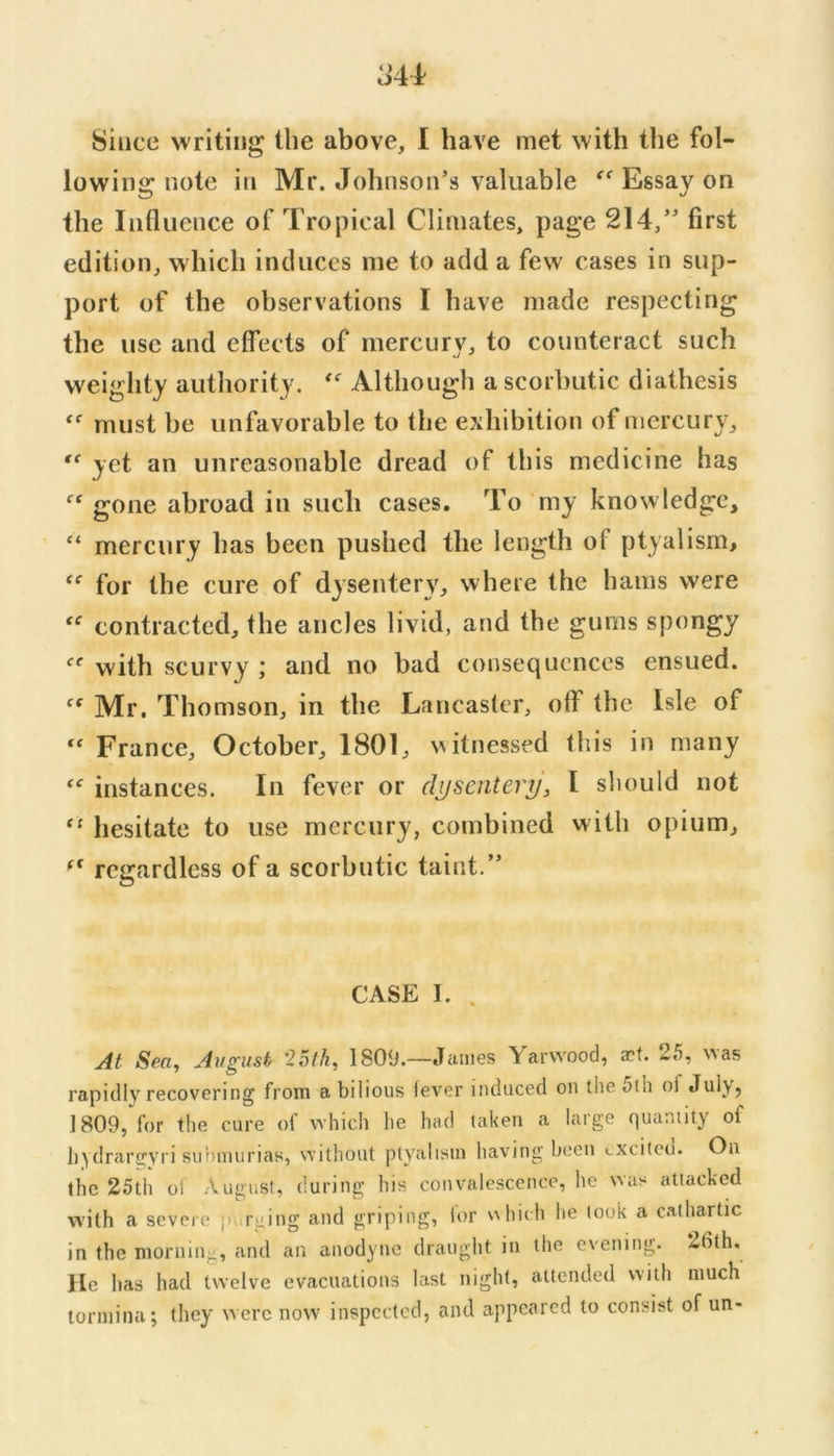 Since writing the above, I have met with the fol- lowing note in Mr. Johnson’s valuable Essay on the Influence of Tropical Climates, page 214,” first edition, which induces me to add a few cases in sup- port of the observations I have made respecting the use and effects of mercury, to counteract such weighty authority. Although a scorbutic diathesis must be unfavorable to the exhibition of mercury, yet an unreasonable dread of this medicine has gone abroad in such cases. To my knowledge, “ mercury has been pushed the length of ptyalism, for the cure of dysentery, where the hams were contracted, the ancles livid, and the gums spongy with scurvy ; and no bad consequences ensued. Mr. Thomson, in the Lancaster, otf the Isle of ‘‘ France, October, 1801, v^itnessed this in many instances. In fever or dysentery, I should not ‘‘ hesitate to use mercury, combined with opium, regardless of a scorbutic taint.” CASE I. . At Sea, August '25th, 1809.—James Yarvvoocl, a?f. 25, ^^as rapidly recovering from a bilious lev'er induced on theoth of Jub, 1809, for the cure of which he had laken a large quantity of hydrargyri sunmurias, without pty'ahsui having been cxciteu. On the 25th of August, during his convalescence, he was attacked with a severe r;iing and griping, lor v\hich lie look a cathartic in the morning, and an anodyne draught in the evening. 26th. He has had twelve evacuations last night, attended with much tormina; they were now inspected, and appeared to consist of un-