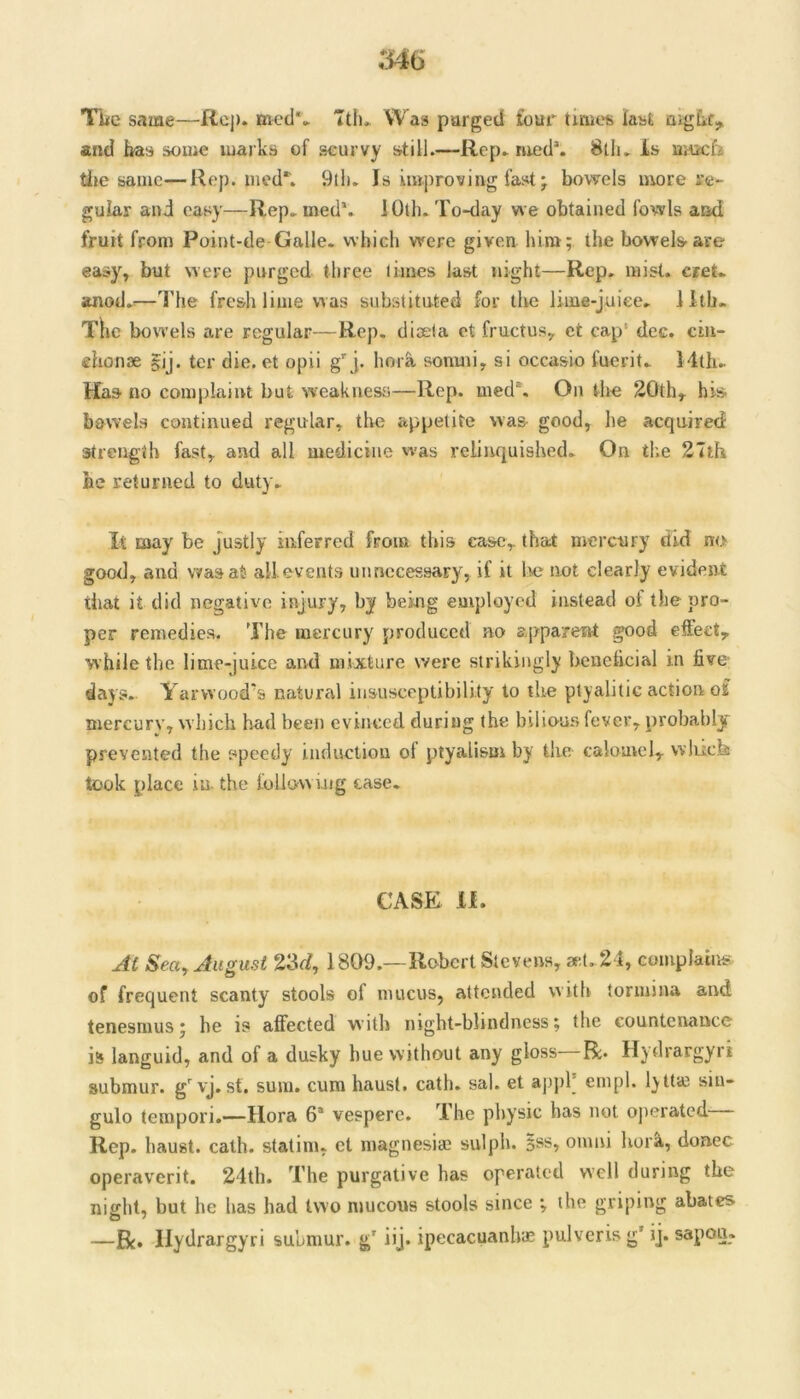 546 TLe same—Rep. mcd** Ttlu Was purged four tirues kst and has some marks of scurvy still.—Rep* rued*. 8tlu is ui^cfi tile same—Rep. uied*'. 9lh* Is improving fast; bowels more fe- gular and easy—Rep*ined\ lOlh. To-day we obtained fowls and fruit from Point-de-Galle. which were given him; the bowels are easy, but were purged three limes last night—Rep. mist. cteU anod.^—I’he fresh lime \ras substituted for the lime-juice. 1 itb. TKc bow’els are regular—Rep, diaela ct fructus, ct cap* dec. ciii- ehonae §ij. ter die. et opii g j. horh sonuii, si occasio fuerit* 14lh* Has no complaint but weakness—Rep. med*. On the 20th, his bowels continued regular, the appetite was good, lie acquired strength fast, and all medicine was relinquished. On the 2Tth he returned to duty. It may be Justly inferred from this case, that mercury did no good, and was at all events unnecessary, if it lie not clearly evident that it did negative injury, by being employed instead of the pro- per remedies. The mercury produced no apparent good effect, while the lime-juice and mixture were strikingly benebcial in five- days. Yarwood's natural insusceptibility to the ptyalitic action of mercury, which had been evinced during the bilious fever, probably prevented the speedy inductiou of ptyalism by the caloatcl, wliick took place in. the following case. CASE II. Seay August 23o?, 1809.—Robert Stevens, a-,1.24, complains of frequent scanty stools of mucus, attended with tormina and tenesmus; he is affected with night-blindness; the countenance is languid, and of a dusky hue without any gloss R. Hydrargyri submur. g^vj. st. sum. cum hausl. cath. sal. et apjik enipl. lytlaj siu- gulo tempori.—Hora 6® vespere. The physic has not operated— Rep. haust. cath. statim, ct niagnesiai sulph. 5ss, onmi hork, donee operaverit. 24th. The purgative has operated well during the night, but he has had two mucous stools since ; the griping abates —Bc» Hydrargyri submur. g' iij. ipecacuanha; pulveris g’ ij. sapou.