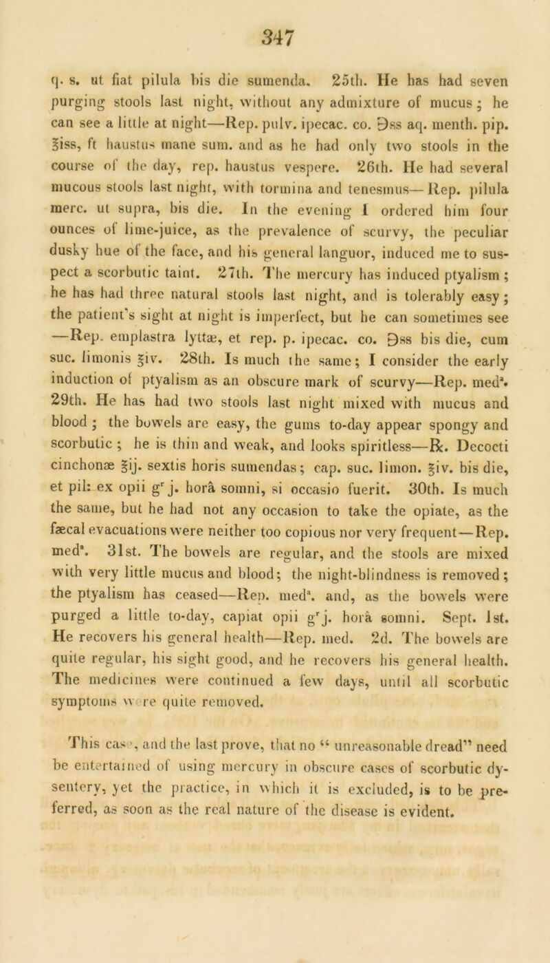 q. s, ut fiat pilula bis die sumenda. 25th. He has had seven purging stools last night, without any admixture of mucus; he can see a little at night—Rep. pulv. ipecac, co. 9ss aq. menth. pip. §iss, ft haustus mane sum. and as he had only two stools in the course of the day, rep. haustus vespere. 26th. He had several mucous stools last night, with tormina and tenesmus—Rep. ])ilula mere, ut supra, bis die. In the evening 1 ordered him four ounces ol lime-juice, as the prevalence of scurvy, the peculiar dusky hue of the face, and his general languor, induced me to sus- pect a scorbutic taint. 27ih. I’he mercury has induced ptyalism ; he has had thr^e natural stools last night, and is tolerably easy; the patient’s sight at night is imperfect, but he can sometimes see —Rep. emplastra lyttaj, et rep. p. ipecac, co. Bss bis die, cum sue. limonis |iv. 28th. Is much the same; I consider the early induction ol ptyalism as an obscure mark of scurvy—Rep. med*» 29th. He has had two stools last night mixed with mucus and blood ; the bowels are easy, the gums to-day appear spongy and scorbutic ; he is thin and weak, and looks spiritless—R. Decocti cinchonae §ij. sextis horis sumendas; cap. sue. limon. |iv. bis die, et pil: ex opii g''j. hora somni, si occasio fuerit. 30th. Is much the same, but he had not any occasion to take the opiate, as the fecal evacuations were neither too copious nor very frequent—Rep. med. 31st. The bowels are regular, and the stools are mixed with very little mucus and blood; the night-blindness is removed; the ptyalism has ceased—Rep. med*. and, as the bowels were purged a little to-day, capiat opii g'j. hora somni. Sept. 1st. He recovers his general health—Rep. med. 2d. The bowels are quite regular, his sight good, and he recovers his general health. The medicines were continued a few days, until all scorbutic symptoms w^re quite removed. This cas and the last prove, that no “ unreasonable dread” need be entertained ol using mercury in obscure cases of scorbutic dy'- sentery, yet the practice, in which it is excluded, is to be pre- ferred, as soon as the real nature of the disease is evident.