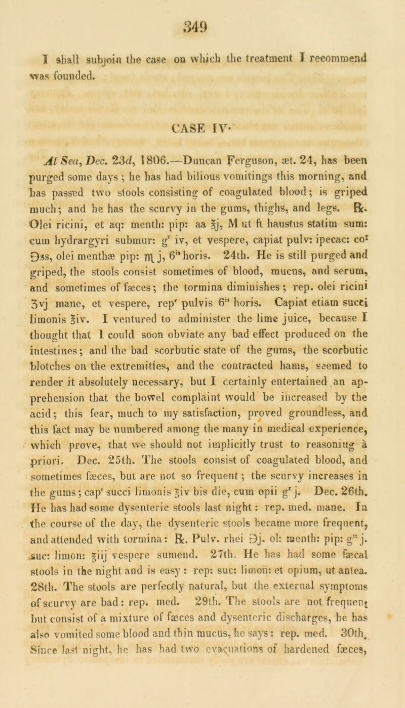 I shall subjoHi the case ou which the treatment I reeommenU was founded. CASE IV- Al Sea, Dec. 23f/, 1806.—Duncan Ferguson, *t. 24, has been purged some days ; he has had bilious vomitings this morning, and has passed two stools consisting of coagulated blood; is griped much; and he has the scurvy in the gums, thighs, and legs. R. Olei ricini, et aq: menth: pip: aa ?j, M ul ft haustus statim sum: cum hydrargyri submur: g'^ iv, et vespere, capiat pulv: ipecac: co^ 9ss, olei menthae pip: n\ j, 6horis. 24th. He is still purged and griped, the stools consist sometimes of blood, mucus, and serum, and sometimes of faeces; the tormina diminishes; rep. olei ricini 5vj mane, ct vespere, rep' pulvis 6“ horis. Capiat etiarn succi limonis ?iv. I ventured to administer the lime juice, because I thought that 1 could soon obviate any bad effect produced on the intestines; and the bad scorbutic state of the gums, the scorbutic blotches on the extremities, and the contracted hams, seemed to render it absolutely necessary, but I certainly entertained an ap- prehension that the bowel complaint would be increased by the acid; this fear, much to my satisfaction, proved groundless, and this fact may be numbered among the many in medical experience, which prove, that we should not implicitly trust to reasoning a priori. Dec. 25th. The stools consist of coagulated blood, and sometimes feces, but are not so frequent; the scurvy increases in the gums; cap' succi limonis Jiv bis die, cum opii g' j. Dec. 26th. He has had some dysenteric stools last night: rep. med. mane. In the course of the day, the dysenteric stools became more frequent, and attended with tormina: R. Pulv. rhei 9j, ol: menth: pip: gj. jsuc; limon: ^iij vespere sumend. 27tlK He has had some faecal stools in the night and is easy : rep: sue: limon: et opium, ut antea. 28th. The stools are perfectly natural, but the external symptoms of scurvy are bad: rep. mod. 29th. The stools are not frequent but consist of a mixture of faeces and dysenteric discharges, he has also vomited some blood and thin mucus, he says: rep. med. 30th. Since last night, he has had two cvaqiiations of hardened feces,