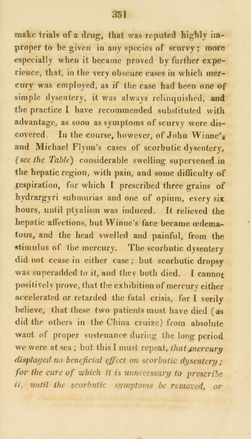maTiC trials of a drug, that was reputed highly im- proper to be given in any species of scurvy; more especially when it became proved by further expe- rieuce, (hat, in the very obscure cases in which mer- cury was employed, as if the case had been one of simple dysentery, it was always relinquished, and the practice I have recommended substituted with advantage, as soon as symptoms of scurvy were dis- covered. In the course, however, of John Winne*g and Michael Flynn’s cases of scorbutic dysentery’, (seethe Table) considerable swelling supervened in the hepatic region, with pain, and some difficulty of respiration, for which I prescribed three grains of hydrargyri subnmrias and one of opium, every six hours, until ptyalism was induced. It relieved the hepatic affections, but Winrie’s face became oedema- tous, and the Iiead swelled and painful, from the stimulus of the mercury. The scorbutic dysentery did not cease in either case; but scorbutic dropsy was superadded to it, and they both died. I cannot positively prove, that the exhibition of mercury either accelerated or retarded the fatal crisis, for I verily believe, (hat these two patients must have died (as did the others in the China cruize) from absolute want of proper sustenance during the long period we were at sea ; but this I must repeat, that /tnercury cU&plcuijed no beneficial ejfcct on scorbutic dysentery ; for the cure of which it is unnecessary to prescribe if until the scorbutic symptoms be removed, or