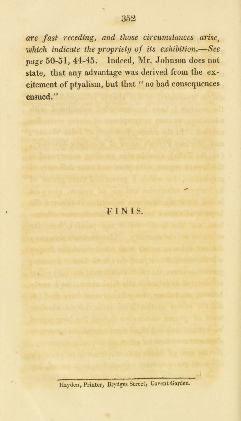 are fast receding, and those circumstances arise^ which indicate the propriety/ of its exhibition,—See page 50-51, 44-45. Indeed, Mr. Johnson does not state, that any advantage was derived from the ex- citement of ptyalism, but that no bad consequences ensued.'* FINIS. \ Hayden, Printer, Brydges Street, Covent Garden.