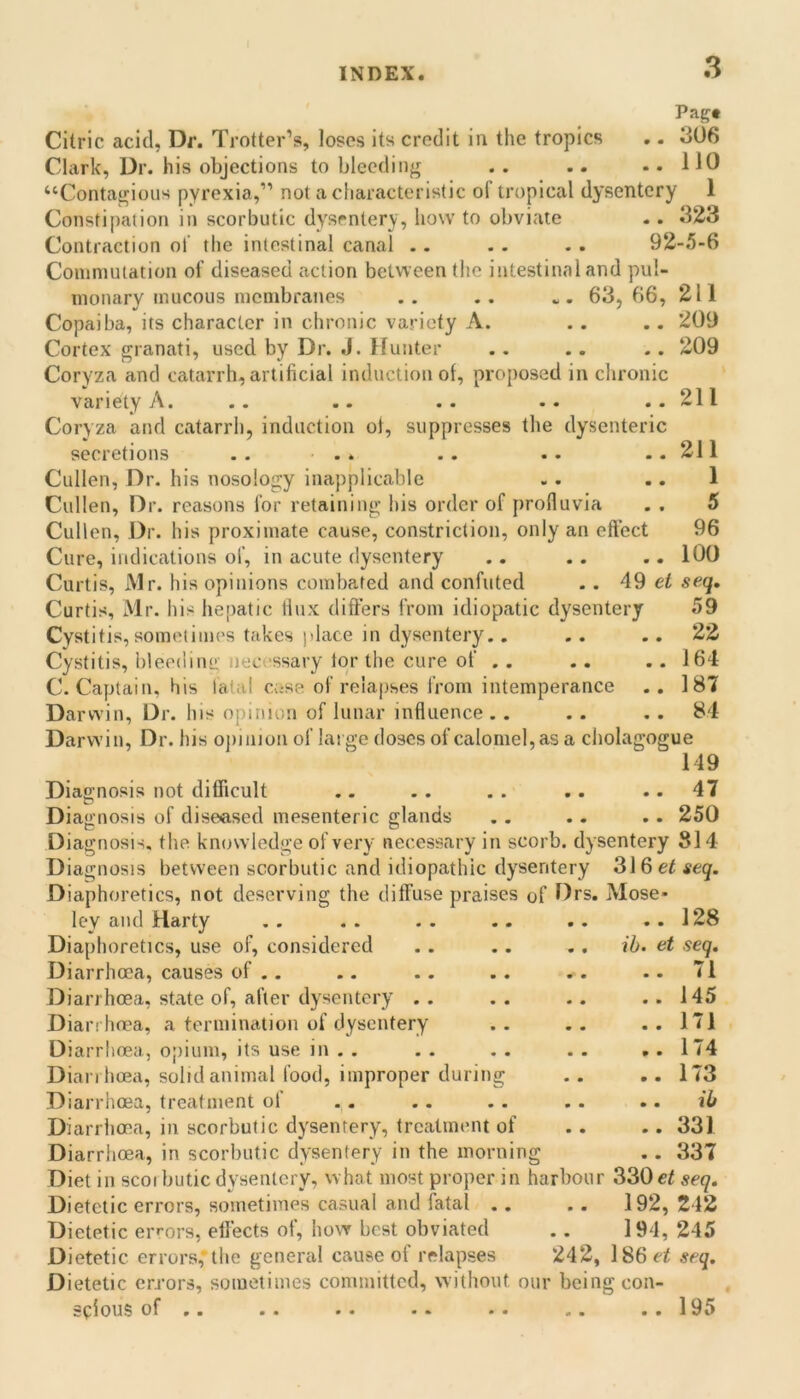 Pag# Citric acid, Dr. Trotter’s, loses its credit in the tropics . - 306 Clark, Dr. his objections to bleeding . . .. .. 110 “Contagious pyrexia,” not a characteristic of tropical dysentery 1 Constipation in scorbutic dysentery, how to obviate .. 323 Contraction ol' the intestinal canal .. .. . . 92-.5-6 Commutation of diseased action between the intestinal and pul- monary mucous membranes .. .. . 63,66, 211 Copaiba, its character in chronic variety A. . . .. 209 Cortex granati, used by Dr. J. Hunter .. .. .. 209 Coryza and catarrh, artificial induction of, proposed in chronic variety A. .. .. .. .. ..211 Coryza and catarrh, induction ot, suppresses the dysenteric secretions . . • . . .. 211 Cullen, Dr. his nosology inapplicable .. .. 1 Cullen, Dr. reasons for retaining his order of proflu via . . 5 Cullen, Dr. his proximate cause, constriction, only an eft’ect 96 Cure, indications of, in acute dysentery .. .. .. 100 Curtis, Mr. his opinions combated and confuted . . 49 ci seq, Curtis, Mr. his hepatic flux differs from idiopatic dysentery 59 Cystitis, sometimes takes place in dysentery.. .. .. 22 Cystitis, bleedine. necessary tor the cure of .. .. . . 164 C. Captain, his fatal case of relapses from intemperance .. 187 Darwin, Dr. his opinion of lunar influence . . . . . . 84 Darwin, Dr. his ojiinionof la! gedoscsofcalomel,asa cholagogue 149 Diagnosis not difficult .. .. . . .. .. 47 Diagnosis of diseased mesenteric glands .. .. .. 250 Diagnosis, the knowledge of very necessary in scorb. dysentery 814 Diagnosis between scorbutic and idiopathic dysentery 316 ei seq. Diaphoretics, not deserving the diffuse praises of Drs. Mose- ley and Harty ,. .. .. .. .. ..128 Diaphoretics, use of, considered .. . . .. ib. et seq. Diarrhoea, causes of.. .. .. .. .. .. 71 Diarrhoea, state of, after dysentery . . . . .. ..145 Diarrhoea, a termination of dysentery .. .. ..171 Diarrhoea, opium, its use in . . . . . . . . ,. 174 Diarrhoea, solid animal food, improper during .. ,. 173 Diarrhoea, treatment of .. .. .. .. .. ib Diarrhoea, in scorbutic dysentery, treatment of .. .. 331 Diarrhoea, in scorbutic dysentery in the morning .. 337 Diet in scorbutic dysentery, w hat most proper in harbour 330 et seq. Dietetic errors, sometimes casual and fatal .. . . 192, 242 Dietetic errors, effects of, how best obviated .. 194, 245 Dietetic errors,* the general cause ol relapses 242, l86c< seq. Dietetic errors, sometimes committed, without our being con sfious of 195