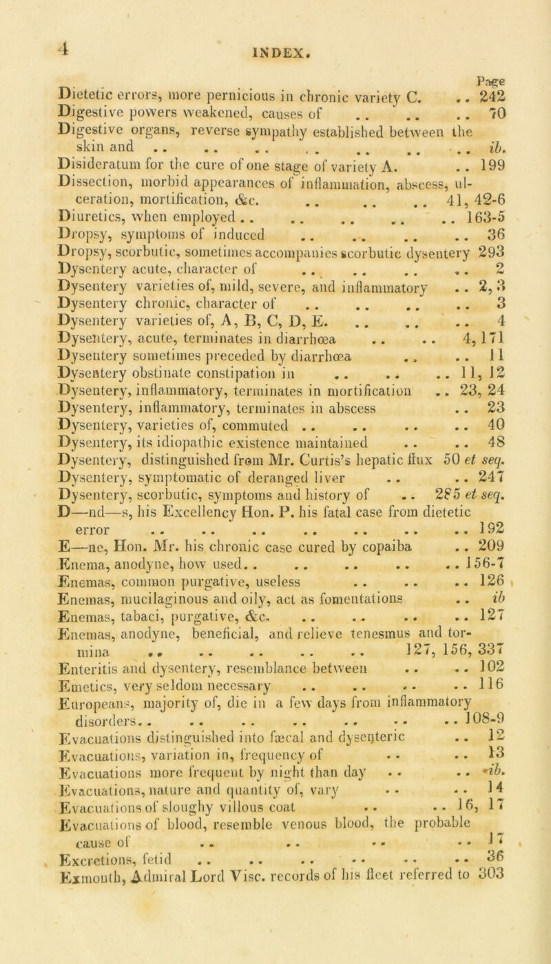 Pae:e Dietetic eiTori-, more pernicious in chronic variety C. .. 242 Digestive powers weakened, causes of 70 Digestive organs, reverse sympathy established between llie skin and . . ih. Disideratum for the cure of one stage of variety A. .. 199 Dissection, morbid appearances ol inllanunation, abscess, ul- ceration, mortification, &c. .. .. .. 41, 42-6 Diuretics, when employed 163-5 Di-opsy, symptoms of induced .. .. .. .. 36 Dropsy, scorbutic, sometimes accompanies scorbutic dysentery 293 Dysentery acute, character of .. ., .. ,. 2 Dysentery varieties of, mild, severe, and inflammatory .. 2,3 Dysentery chronic, character of . . .. .. .. 3 Dysentery varieties of. A, B, C, D, E. . . .. ' .. 4 Dysentery, acute, terminates in diarrhoea .. .. 4,171 Dysentery sometimes preceded by diarrhoea .. 11 Dysentery obstinate constipation in .. .. ..11,12 Dysentery, inflammatory, terminates in mortification .. 23, 24 Dysentery, inflammatory, terminates in abscess .. 23 Dysentery, varieties of, commuted .. .. .. .. 40 Dysentery, its idiopathic existence maintained . . .. 48 Dysentery, distinguished from Mr. Curtis’s hepatic flux 50 et seq. Dysentery, symptomatic of deranged liver .. .. 247 Dysentery, scorbutic, symptoms and history of .. 285 et seq. D—nd—s, his Excellency Hon. P. his fatal case from dietetic error .. 192 E—lie, Hon. Mr. his chronic case cured by copaiba .. 209 Enema, anodyne, how’ used. . .. .. .. .. 156-7 Enemas, common purgative, useless .. .. .. 126 lineinas, mucilaginous and oily, act as fomentations .. ib Enemas, tabaci, purgative, &c» .. .. .. .. 127 Eincmas, anodyne, beneficial, and relieve tenesmus and tor- mina • • .. .. .. .. 127,156, 337 Enteritis and dysentery, resemblance between .. ..102 Emetics, very seldom necessary .. .. -• ..116 Europeans, majority of, die in a few days from inflammatory disordeis.. .. .. .. .. •• Eivacuations distinguished into fmcal and dyseqteric E'vacuations, variation in, frequency of Evacuations more frequent by night than day Evacuations, nature and quantity ol, vary Evacuations of sloughy villous coat .. ..16, Evacuations of blood, resemble venous blood, the probable cause ol .. .. • - ..17 Excretions, fetid .. .. .. •• •• .. 36 E^xmouth, Admiral Lord Vise, records of his licet referred to 303 108-9 12 13 •ib. 14 17