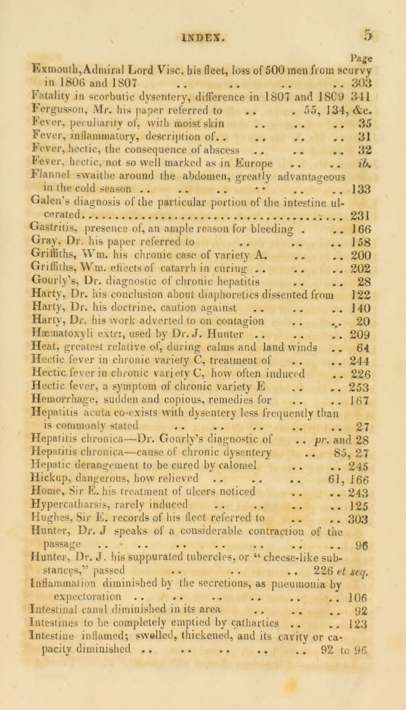 \ Pag^e Exmouth,Admiral Lord Vise, his fleet, loss of 500 men from scurvy ^ ill 1806 and 1807 .. .. .. .. 303 Fatality in scorbutic dysentery, difference in 1807 and 18C9 341 Fergusson, Mr. his payer rel'erred to .. . 55, 134, &c. Fever, peculiarity of, with moist skin .. .. ..35 Fever, inllamniatory, description of.. .. .. ..31 Fever, hectic, the consequence of abscess .. .. ..32 Fever, hectic, not so well marked as in Europe .. .. ib. Flannel swaitlie around the abdomen, greatly advantageous in the cold season . . .. .. • • .. .. 133 Galen’s diagnosis of the particular portion of the intestine ul- cerated 231 166 158 200 202 28 122 140 20 209 64 244 226 253 167 Gastritis, presence of, an ample reason for bleeding Gray, Or. his paper referred to Grifliths, Win. his chronic case of variety A. Griffiths, Wm. eliects of catarrh in curing .. Gourly’s, Or. diagnostic of chronic hepatitis Harty, Dr. his conclusion about diaphoretics dissented from Harty, Dr. his doctrine, caution against Harty, Or. his work adverted to on contagion Haematoxyli extr:, used by Dr. J. Hunter .. Heat, greatest relative of, during calms and land winds Hectic fever in chronic variety C, treatment of Hectic fever in chronic variety C, how often induced Hectic fever, a symptom of chronic variety E Hemorrhage, sudden and copious, remedies for Hepatitis acuta co-exists w'ith dysentery less frequently than is commonly stated .. . . . . .. .. 27 Hepatitis chronica—Dr. Gourly’s diagnostic of .. 'pr. and 28 Hepatitis chronica—cause of chronic dysentery .. 85, 27 Hepatic derangement to be cured by calomel . . . . 245 Hickup, dangerous, how relieved .. .. .. 61,166 Home, Sir E. his treatment of ulcers noticed . . .. 243 Hype rcatharsis, rarely induced .. .. .. .. ]25 Hughes, Sir E. records of his fleet referred to .. .. 303 Hunter, Dr. J speaks of a considerable contraction of the passage . . - . . 96 Hunter, Dr. J. his suppurated tubercles, or “ cheese-like sub- stances,” passed . . . . .. 226 et seq. Inflammation diminished by the secretions, as pneumonia by expectoration .. .. ... .. .. ..106 Intestinal canal diminished in its area . . . . .. 92 Intestines to be completely emptied by cathartics .. .. 123 Intestine inflamed; swelled, thickened, and its cavity or ca- pacity diminished ,. .. .. .. .. 92 to 96
