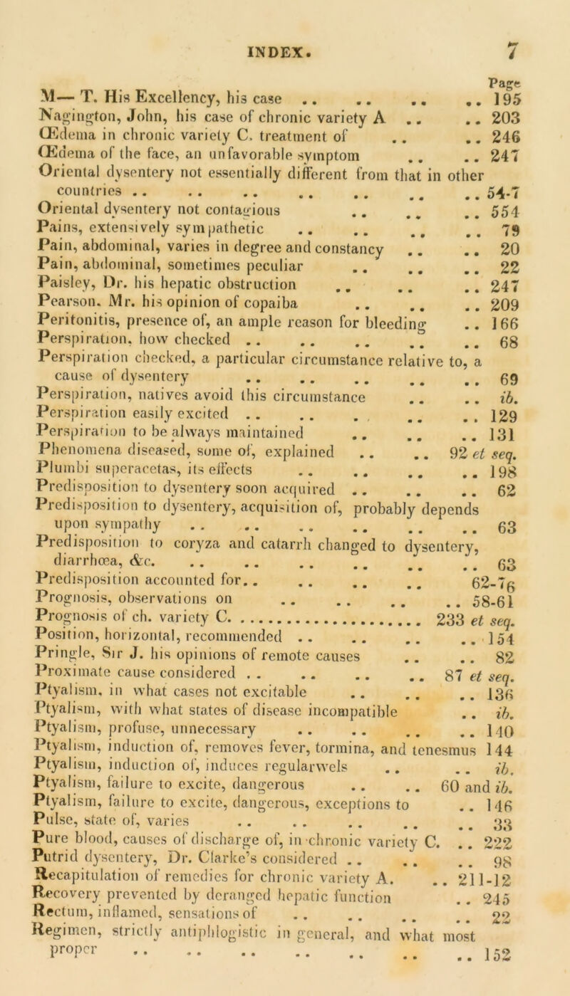 Page M— T. His Excellency, his case 195 Nao iii^ton, John, his case of chronic variety A .. 203 Cl^^dema in chronic variety C. treatment of . . ,. 246 CKdeina of the face, an unfavorable symptom .. .. 24T Oriental dysentery not essentially different from that in other countries 54.7 Oriental dysentery not contagious .. ., .. 554 Pains, extensively sympathetic .. .. ..79 Pain, abdominal, varies in degree and constancy .. .. 20 Pain, abdominal, sometimes peculiar .. ..22 Paisley, Dr. his hepatic obstruction .. .. .. 247 Pearson. Mr. his opinion of copaiba .. .. .. 209 Peritonitis, presence of, an ample reason for bleeding .. 166 Perspiration, how checked .. .. .. ,, ..68 Perspiration checked, a particular circumstance relative to, a cause of dysentery .. ., .. ..69 Perspiration, natives avoid this circumstance .. .. id. Perspiration easily excited .. .. . .. 129 Perspirafion to be always maintained .. .. .. 131 Phenomena diseased, some ol, explained .. .. 92 ei seq. Plumbi superacetas, its effects .. .. ,.198 Predisposition to dysentery soon ac(|uired .. .. .. 62 Predisposition to dysentery, acquisition of, probably depends upon sympathy Predisposition to coryza and catarrh changed to dysentery, diarrhcea, &c. . . .. . . ., ^ ^ .. 63 Predisposition accounted for.. . . .. ^ ^ 62-76 Prognosis, observations on .. .. ,, 58-61 Prognosis of ch. variety C 233 et Position, liorizontal, recommended . . Pringle, Sir J. his opinions of remote causes Proximate cause considered .. .. .. ..87 Ptyalism, in what cases not excitable Ptyalism, with what states of disease incompatible I’tyalism, profuse, unnecessary Ptyalism, induction of, removes fever, tormina, and tenesmus Ptyalism, induction oi’, induces regularwels Ptyalism, failure to excite, dangerous Ptyalism, failure to excite, dangerous, exceptions to Pulse, state of, varies Pure blood, causes of discharge of, in chronic variety C. Putrid dysentery, Dr. Clarke’s considered 9^ Recapitulation ol’ remedies for chronic variety A. ..211-12 Recovery prevented by deranged hepatic function . . 245 Rectum, inflamed, sensations of .. .. ..22 Regimen, strictly antiphlogistic in general, and what most seq. .154 . 82 et seq. . 136 . ih. 140 144 -. ib. 60 and ib. .. 146 33 222