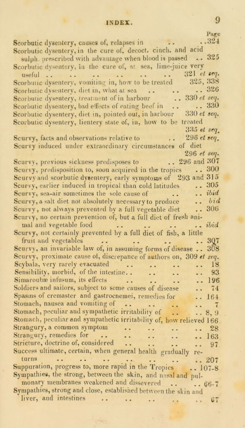 Pa^e Scorbutic dysentery, causes of, relapses in .. ..324 Scorbutic dysentery, in the cure of, decoct, cincli. and acid sulph prescribed with advantage when blood is passed . . 325 Scorbutic dysenteiy, in the cure of, at sea, lime-juice very useful .' 321 el seq. Scorbutic dysentery, vomiting in, how to be treated 325, 338 Scorltutic (lystmtery, diet iti, what at sea . . .. . . 32G Scorbutic dysentery, treatment of in harbour . . .330 et! seq. Scorljutic dysentery, bad eifccts of eating beef in . . .. 330 Scorbutic dysentery, diet in, pointed out, in harbour 330 et seq. Scorbutic dysentery, lientery state of, in, how to be treated 335 et seq. Scurvy, facts and observations relative to Scurvy induced under extraordinary circumstancess 29o et seq, of diet 296 et seq. 296 and 307 Scurvy, previous sickness predisposes to Scurvy, predisposition to, soon actjuired in the tropics Scurvy and scorbutic dyeentery, early symptoms of 293 and 315 Scurvy, earlier induced in tropical than cold latitudes Scurvy, sea-air sometimoB the sole cause of Scurvy, a salt diet not absolutely necessary to produce Scurvy, not alv\ays prevented by a full vegetable diet Scurvy, no certain prevention of, but a full diet of fre!?h ani- mal and vegetable food Scurvy, not certainly prevented by a full diet of fish, a little fruit and vegetables Scurvy, an invariable law of, in assuming forms of disease 300 305 ibid bid 306 ibid 307 3& Scurvy, proximate cause ol, discrepance of authors on, 309 et seq. Scybala, very rarely evacuated .. .. .. . . 18 Sensibility, morbid, of the intestine. . . . .. . . 93 Simaroubae infusum, its ellects .. .. .. .. 196 Soldiers and sailors, subject to some causes of disease .. 74 Spasms of cremaster and gastrocnemei, remedies for . . 164 Stomach, nausea and vomiting of .. . . .. .. 7 Stomach, peculiar and sympathetic irritability of .. . . 8, 9 Stomach, peculiar and sympathetic irritability of, how relieved 166 Strangury, a common symptom .. .. . . .. 28 Strangury, remedies for .. .. .. .. .. 163 Stricture, doctrine of, considered .. .. .. ..97 Success ultimate, certain, when general health oraduallv re- turns ... ..207 Suppuration, progress to, more rapid in the Tropics .. 107-8 Sympathies, the strong, between the skin, and nasal and pul- monary membranes weakened and dissevered .. .. 66-7 Sympathies, strong and close, established between the skin and liver, and intestines .. .. . . . . . . 67