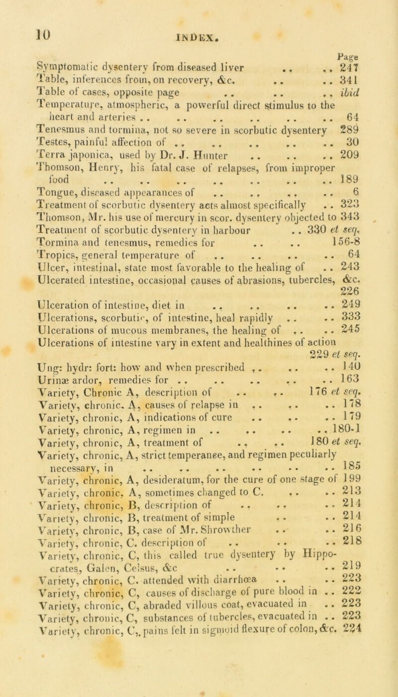 JO INDICX O • . . Symptomatic dysentery from diseased liver .. ,, 247 Table, inferences from, on recovery, &c. .. .. 341 Table of cases, opposite page .. .. ,, Hid Temperature, atmospheric, a powerful direct stimulus to the iieart and arteries . . .. .. .. , . .. 64 Tenesmus and tormina, not so severe in scorbutic dysentery 289 Testes, painful affection of .. .. .. .. .. 30 Terra japonica, used by Dr. J. Hunter .. .. ., 209 Thomson, Henry, his fatal case of relapses, from improper food .. .. .. .. .. .. ..189 Tongue, diseased a|)pcarances of .. .. ,. .. 6 Treatment of scorbutic dysentery acts almost specifically .. 323 Thomson, Mr. his use of mercury in scor. dysentery objected to 343 Treatment of scorbutic dysentery in harbour .. 330 et seq. Tormina and tenesmus, remedies for .. .. 156-8 Tropics, general temperature of .. .. .. .. 64 Ulcer, intestinal, state most favorable to the healing of .. 243 Ulcerated intestine, occasional causes of abrasions, tubercles, &c. 226 Ulceration of intestine, diet in .. 249 Ulcerations, scorbutic, of intestine, heal rapidly . - • • 33.3 Ulcerations of mucous membranes, the healing of .. .. 245 Ulcerations of intestine vary in extent and hcalthines of action 229 seq. Ung: hydr: fort: how and when prescribed ,. .. .. 140 Urinae ardor, remedies for .. .. .. .. .. 163 Variety, Chronic A, description of .. ». 176 ei seq. Variety, chronic. A, causes of relapse in .. . . .. 178 V^ariety, chronic. A, indications of cure .. .. ..179 V'ariety, chronic, A, regimen in .. .. .. .. 180-1 Variety, chronic. A, treatment of .. .. 180 ef seq. Variety, chronic. A, strict temperanee, and regimen peculiarly in .. .. .. •• •• •• 185 ic, A, desideratum, for the cure of one stage of 199 c, A, sometimes changed to C c, B, description of c, B, treatment of simple c, B, case of Mr. Shrowther c, C. description of c, C, this called true dysentery by Hipp Celsus, &c C. attended with diarrheea C, causes of discharge of pure blood in c, C, abraded villous coat, evacuated in c, C, substances of tubercles, evacuated in necessary. Variety, chron Variety, chron Variety, chron V^anety, chron Variety, chron Variety, chron A'arietv, chron crates. Gale Variety, chron Variety, chron Variety, chron Variety, chron Variety, chron c, c. 213 214 214 216 218 219 223 222 223 223 c, C,. pains felt in sigmoid flexure of colon, cic. 224