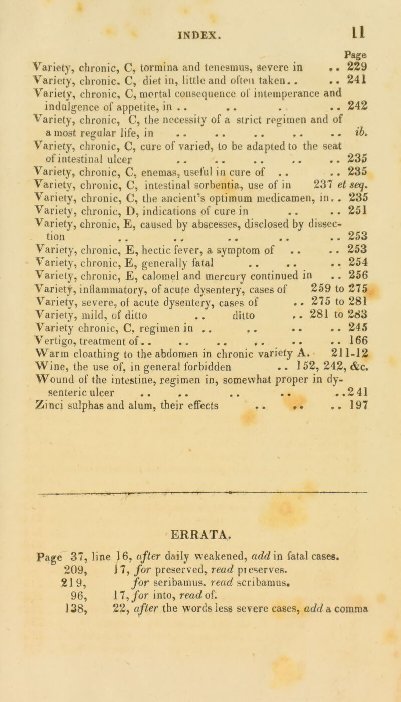 Page Variety, chronic, C, tormina and tenesmus, severe in .. 229 Variety, clironic. C, diet in, little and often taken. . .. 241 Variety, chronic, C, mortal consequence of intemperance and indulgence of appetite, in . . .. . .. 242 Variety, chronic, C, the necessity of a strict regimen and of a most regular life, in .. .. . . .. .. ib. Variety, chronic, C, cure of varied, to be adapted to the seat of intestinal ulcer .. .. .. .. . • 235 Variety, chronic, C, enemas, useful in cure of .. .. 235 Variety, chronic, C, intestinal sorbentia, use of in 237 et seq. Variety, chronic, C, the ancient’s optimum medicamen, in. . 235 Variety, chronic, D, indications of cure in .. . . 251 Variety, chronic, E, caused by abscesses, disclosed by dissec- tion ,, ,, ,, ,, .. 253 Variety, chronic, E, hectic fever, a symptom of .. • . 253 Variety, chronic, E, generally fatal .. .. .. 254 Variety, chronic, E, calomel and mercury continued in ,. 256 Variety, inflammatory, of acute dysentery, cases of 259 to 275 Variety, severe, of acute dysentery, cases of .. 275 to 281 Variety, mild, of ditto .. ditto .. 281 to 283 Variety chronic, C, regimen in .. ,. .. .. 245 Vertigo, treatment of.. .. .. .. ..166 Warm cloathing to the abdomen in chronic variety A. 211-12 Wine, the use of, in general forbidden .. 152, 242, &c. Wound of the intestine, regimen in, somewhat proper in dy- senteric ulcer .. .. .. .. ..241 Zinci sulphas and alum, their effects .. i». ..197 ERRATA. Page 37, line 16, after daily weakened, addin fatal cases. 209, 17, for preserved, read preserves. 21 9, for seribamus. read scribamus. 96, 11^ for into, read of. 138, 22, after the words less severe cases, add a comma