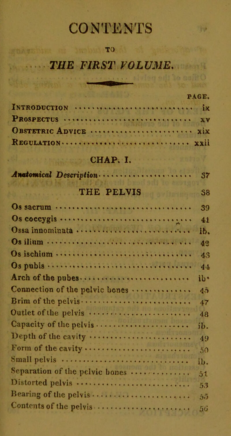 CONTENTS TO THE FIRST VOLUME. PAGE. Introduction ix Prospectus . xv Obstetric Advice * xix Regulation xxii CHAP. I. Anatomical Description 37 THE PELVIS S8 Os sacrum S<) Os coccygis ^... 41 Ossa innomiuata ib. Os ilium 43 Os ischium ; 43 Os pubis 44 Arch of the pubes ib* Connection of the pelvic bones 45 Brim of the pelvis 47 Outlet of the pelvis 48 Capacity of the pelvis ib. Depth of the cavity 49 Form of the cavity 50 Small pelvis ib. Separation of the pelvic bones 51 Distorted pelvis 53 Bearing of the pelvis 55 Contents of the pelvis 5b