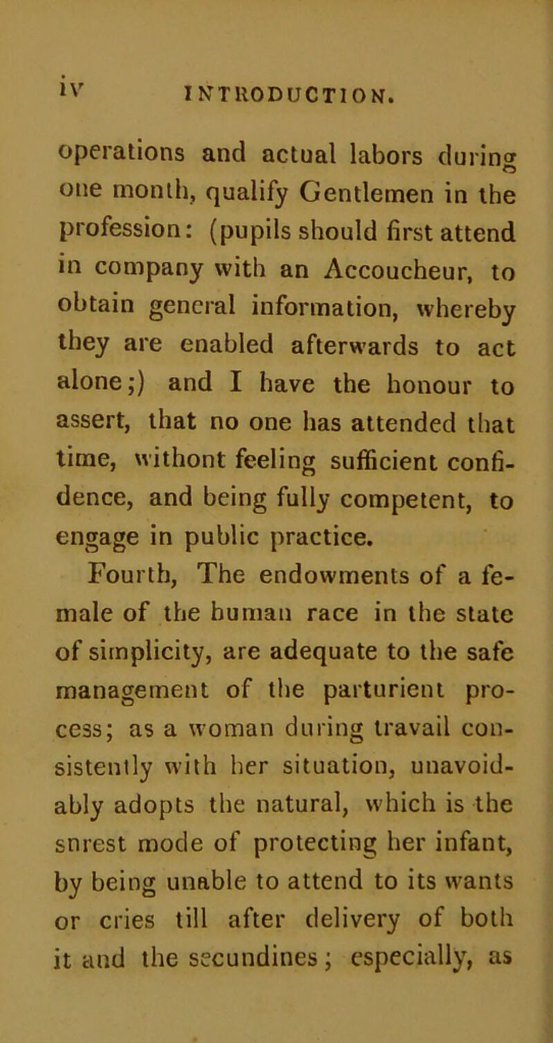 operations and actual labors during one month, qualify Gentlemen in the profession: (pupils should first attend in company with an Accoucheur, to obtain general information, whereby they are enabled afterwards to act alone;) and I have the honour to assert, that no one has attended that time, withont feeling sufficient confi- dence, and being fully competent, to engage in public practice. Fourth, The endowments of a fe- male of the human race in the state of simplicity, are adequate to the safe management of the parturient pro- cess; as a woman during travail con- sistently with her situation, unavoid- ably adopts the natural, which is the snrest mode of protecting her infant, by being unable to attend to its wants or cries till after delivery of both it and the secundines; especially, as