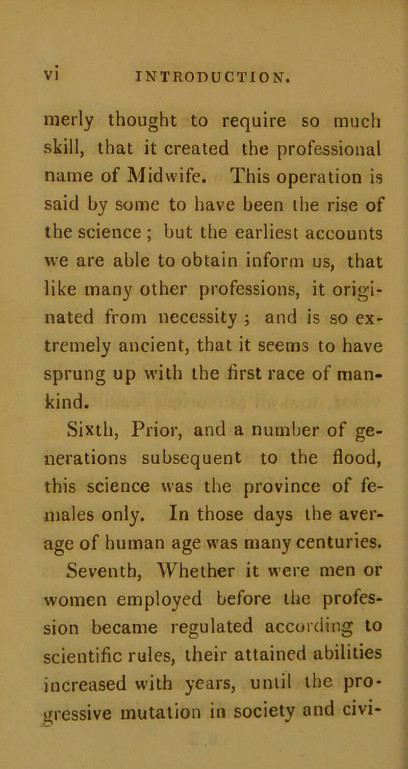 merly thought to require so much skill, that it created the professional name of Midwife. This operation is said by some to have been the rise of the science ; but the earliest accounts we are able to obtain inform us, that like many other professions, it origi- nated from necessity ; and is so ex- tremely ancient, that it seems to have sprung up with the first race of man- kind. Sixth, Prior, and a number of ge- nerations subsequent to the flood, this science was the province of fe- males only. In those days the aver- age of human age was many centuries. Seventh, Whether it were men or women employed before the profes- sion became regulated according to scientific rules, their attained abilities increased with years, until the pro- gressive mutation in society and civi-