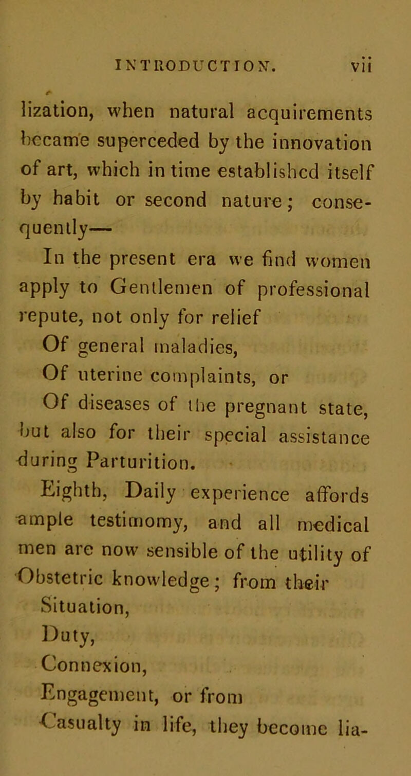 * lization, when natural acquirements became superceded by the innovation of art, which in time established itself by habit or second nature; conse- quently— In the present era we find women apply to Gentlemen of professional repute, not only for relief Of general maladies, Of uterine complaints, or Of diseases of the pregnant state, but also for their special assistance during Parturition. Lightb, Daily experience affords ample testimomy, and all medical men are now sensible of the utility of Obstetric knowledge ; from their Situation, Duty, Connexion, Engagement, or from Casualty in life, they become lia-