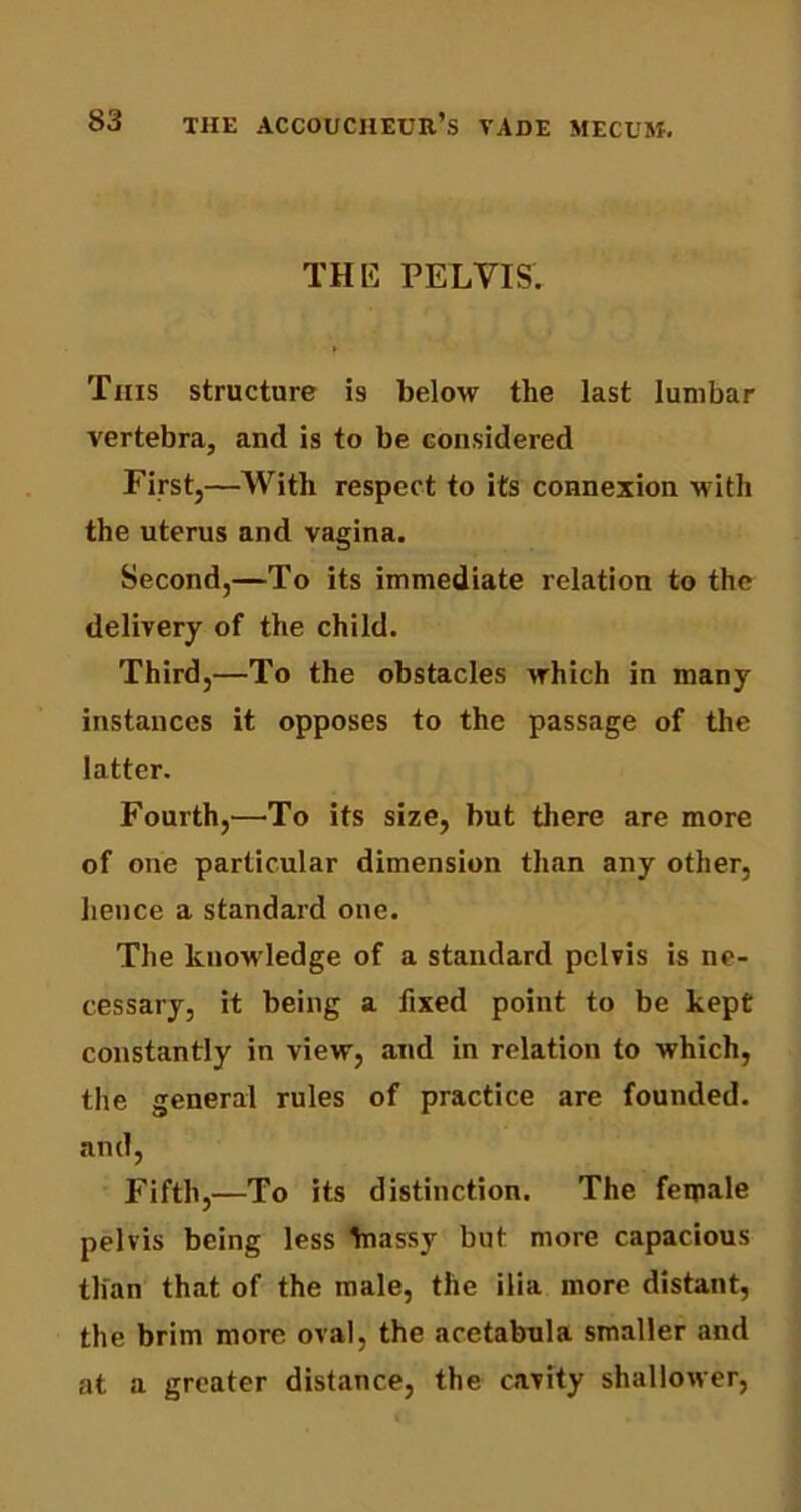 THE PELVIS. This structure is below the last lumbar vertebra, and is to be considered First,—With respect to its connexion with the uterus and vagina. Second,—To its immediate relation to the delivery of the child. Third,—To the obstacles which in many instances it opposes to the passage of the latter. Fourth,—To its size, but there are more of one particular dimension than any other, hence a standard one. The knowledge of a standard pelvis is ne- cessary, it being a fixed point to be kept constantly in view, and in relation to which, the general rules of practice are founded, and, Fifth,—To its distinction. The female pelvis being less biassy but more capacious than that of the male, the ilia more distant, the brim more oval, the acetabula smaller and at a greater distance, the cavity shallower,