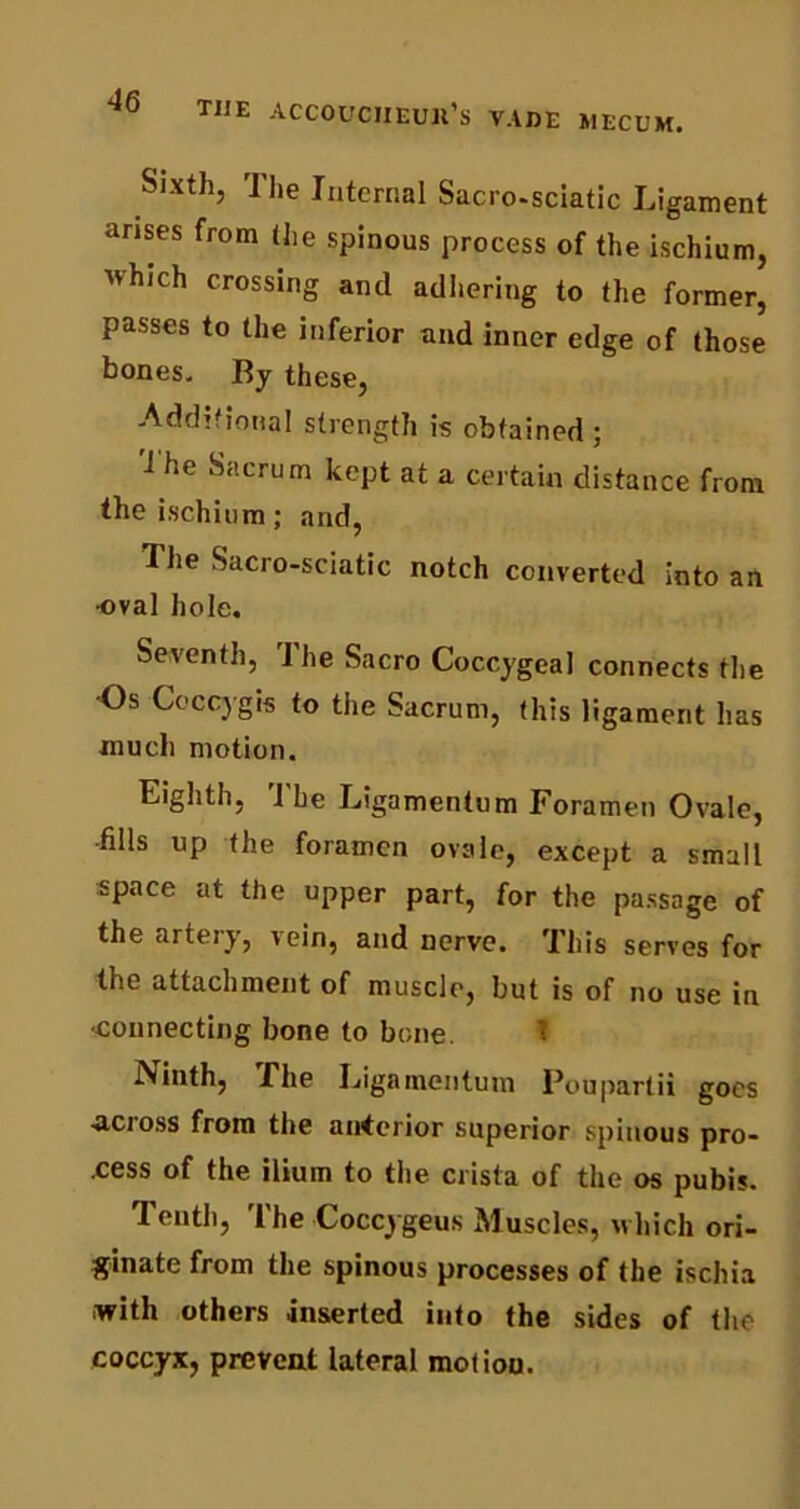 Sixth, The Internal Sacro-sciatic Ligament arises from (he spinous process of the ischium, which crossing anil adhering to (he former, passes to the inferior and inner edge of those bones. By these, Additional strength is obtained ; The Sacrum kept at a certain distance from the ischium; and, The Sacro-sciatic notch converted into an oval hole. Seventh, rI he Sacro Coccygeal connects the -Os Coccygis to the Sacrum, (his ligament has much motion. Eighth, The Ligamentum Foramen Ovale, -fills up the foramen ovale, except a small space at the upper part, for the passage of the artery, vein, and nerve. This serves for the attachment of muscle, but is of no use in •connecting bone to bone. T iNinth, The Ligamentum Poupartii goes •across from the anterior superior spinous pro- cess of the ilium to the crista of the os pubis. Tenth, The Coccygeus Muscles, which ori- ginate from the spinous processes of (he ischia with others inserted into the sides of the coccyx, prevent lateral motion.