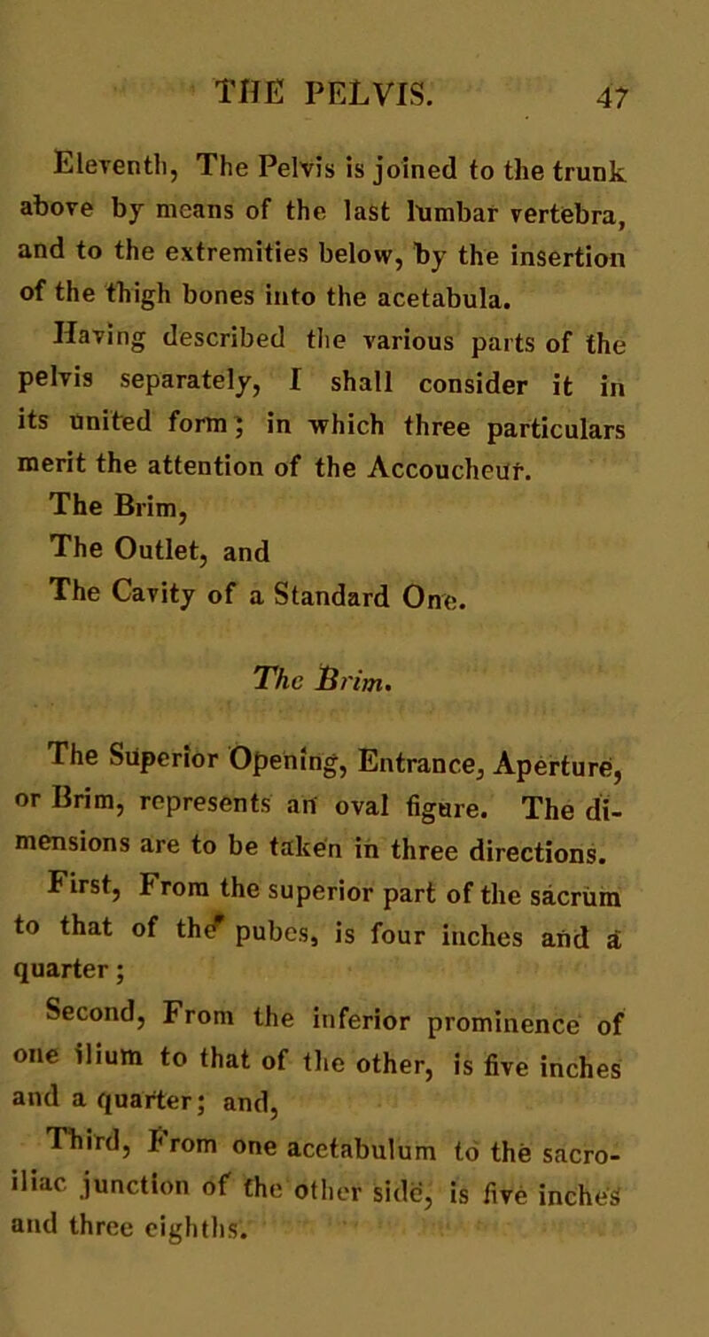 Eleventh, The Pelvis is joined to the trunk above by means of the last lumbar vertebra, and to the extremities below, by the insertion of the thigh bones into the acetabula. Having described the various parts of the pelvis separately, I shall consider it in its united form ; in which three particulars merit the attention of the Accoucheur. The Brim, The Outlet, and The Cavity of a Standard One. The Brim. The Superior Opening, Entrance, Aperture, or Brim, represents an oval figure. The di- mensions are to be taken in three directions. First, hrom the superior part of the sacrum to that of thtf pubes, is four inches and a quarter; Second, From the inferior prominence of one ilium to that of the other, is five inches and a quarter; and, Third, I< rom one acetabulum to the sacro- iliac junction of the other side, is five inches and three eighths.