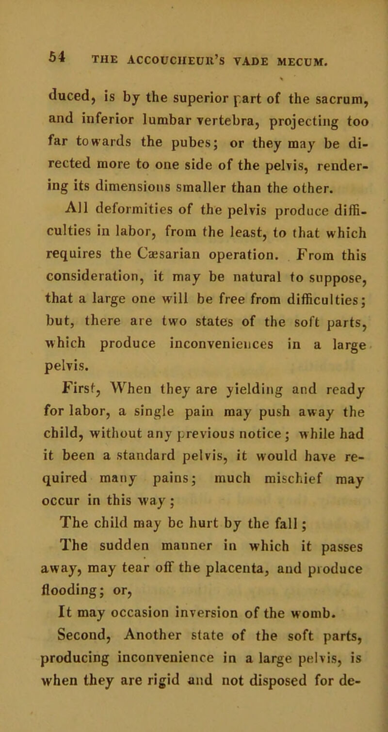 duced, is by the superior part of the sacrum, and inferior lumbar vertebra, projecting too far towards the pubes; or they may be di- rected more to one side of the pelvis, render- ing its dimensions smaller than the other. All deformities of the pelvis produce diffi- culties in labor, from the least, to that which requires the Caesarian operation. From this consideration, it may be natural to suppose, that a large one will be free from difficulties; but, there are two states of the soft parts, which produce inconveniences in a large pelvis. First, When they are yielding and ready for labor, a single pain may push away the child, without any previous notice ; while had it been a standard pelvis, it would have re- quired many pains; much mischief may occur in this way ; The child may be hurt by the fall; The sudden manner in which it passes away, may tear off the placenta, and pioduce flooding; or, It may occasion inversion of the w omb. Second, Another state of the soft parts, producing inconvenience in a large pelvis, is when they are rigid and not disposed for de-