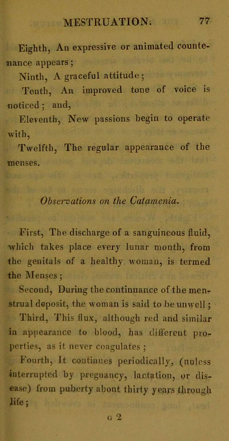 Eighth, An expressive or animated counte- nance appears; Ninth, A graceful attitude; Tenth, An improved tone of voice is noticed; and, Eleventh, New passions begin to operate with, Twelfth, The regular appearance of the menses. Observations on the Catamenia. First, The discharge of a sanguineous fluid, which takes place every lunar month, from the genitals of a healthy woman, is termed the Menses; Second, During the continuance of the men- strual deposit, the woman is said to be unwell; Third, This flux, although red and similar in appearance to blood, has different pro- perties, as it never coagulates ; Fourth, It continues periodically, (nnless interrupted by pregnancy, lactation, or dis- ease) from puberty about thirty years through life;