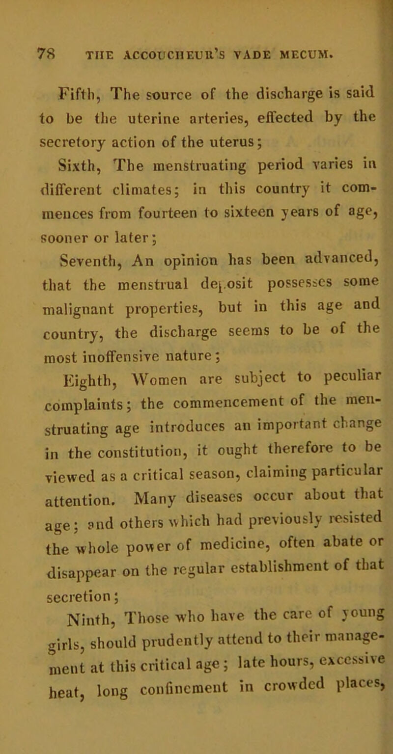 Fifth, The source of the discharge is said to be the uterine arteries, effected by the secretory action of the uterus; Sixth, The menstruating period varies in different climates; in this country it com- mences from fourteen to sixteen years of age, sooner or later; Seventh, An opinion has been advanced, that the menstrual deposit possesses some malignant properties, but in this age and country, the discharge seems to be of the most inoffensive nature; Eighth, Women are subject to peculiar complaints; the commencement of the men- struating age introduces an important change in the constitution, it ought therefore to be viewed as a critical season, claiming particular attention. Many diseases occur about that age; and others which had previously resisted the whole power of medicine, often abate or disappear on the regular establishment of that secretion; Ninth, Those who have the care of young girls, should prudently attend to their manage- ment at this critical age ; late hours, excessive heat, long confinement in crowded places,