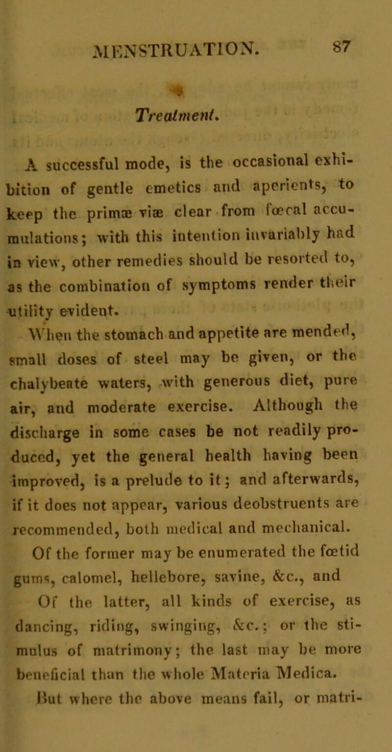 •4 Treatment. A successful mode, is the occasional exhi- bition of gentle emetics and aperients, to keep the prim® vi® clear from loecal accu- mulations; with this intention invariably had in view, other remedies should be resorted to, as the combination of symptoms render their utility evident. When the stomach and appetite are mended, small doses of steel may be given, or the chalybeate waters, with generous diet, pure air, and moderate exercise. Although the discharge in some cases be not readily pro- duced, yet the general health having been improved, is a prelude to it; and afterwards, if it does not appear, various deobstruents are recommended, both medical and mechanical. Of the former may be enumerated the foetid gums, calomel, hellebore, savine, &c., and Of the latter, all kinds of exercise, as dancing, riding, swinging, &c.; or the sti- mulus of matrimony; the last may be more beneficial than the whole Materia Medina, llut where the above means fail, or matri-