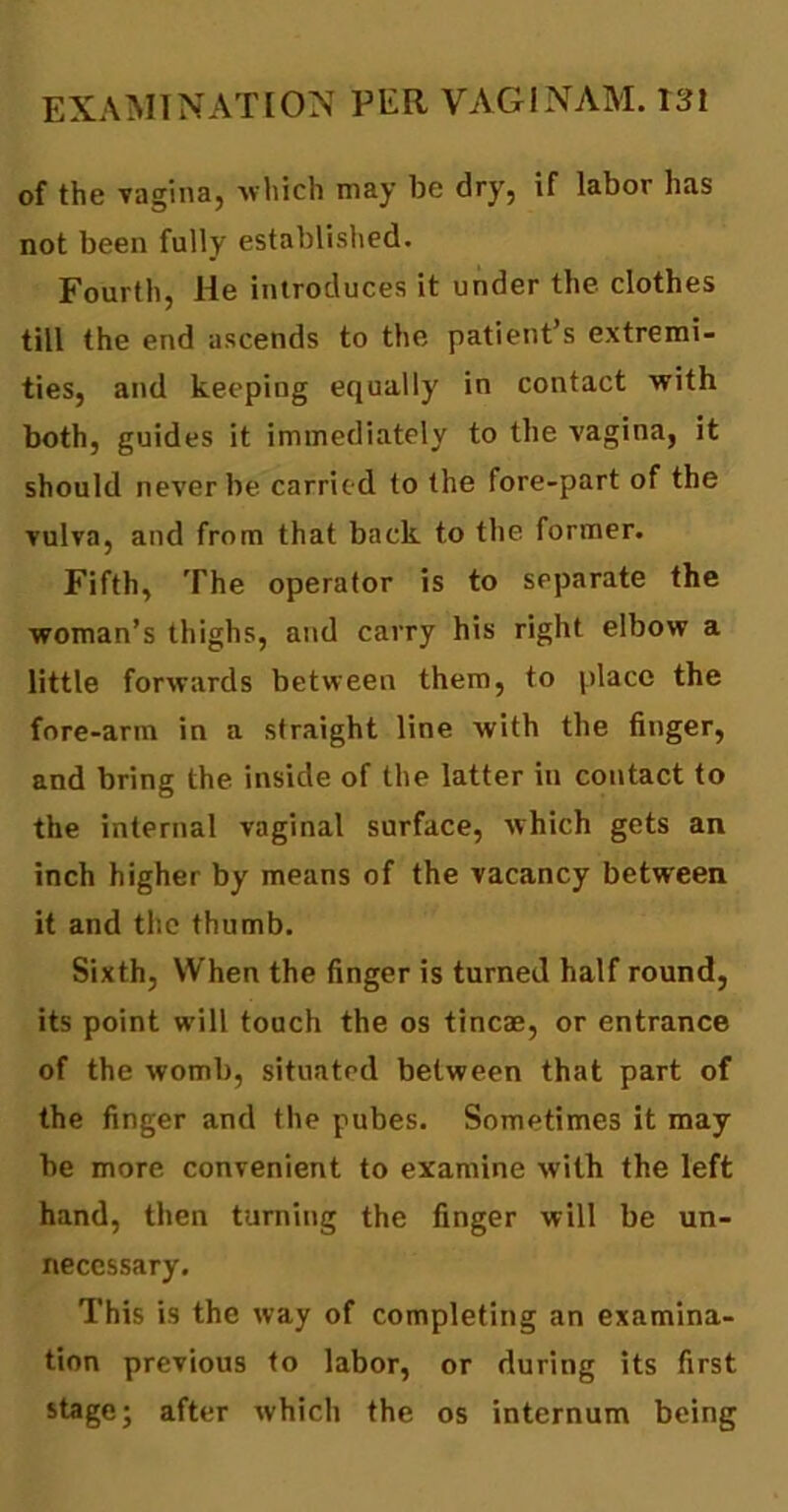 of the vagina, which may be dry, if labor has not been fully established. Fourth, He introduces it under the clothes till the end ascends to the patient’s extremi- ties, and keeping equally in contact with both, guides it immediately to the vagina, it should never be carried to the fore-part of the vulva, and from that back to the former. Fifth, The operator is to separate the woman’s thighs, and carry his right elbow a little forwards between them, to place the fore-arm in a straight line with the finger, and bring the inside of the latter in contact to the internal vaginal surface, which gets an inch higher by means of the vacancy between it and the thumb. Sixth, When the finger is turned half round, its point will touch the os tincae, or entrance of the womb, situated between that part of the finger and the pubes. Sometimes it may be more convenient to examine with the left hand, then turning the finger will be un- necessary. This is the way of completing an examina- tion previous to labor, or during its first stage; after which the os internum being