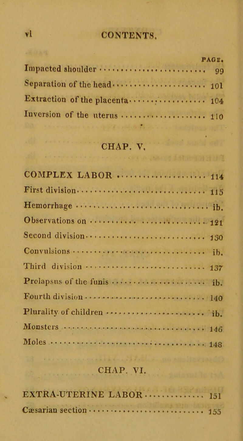 PACE. Impacted shoulder 99 Separation of the head 101 Extraction of the placenta 104 Inversion of the uterus 110 CHAP. V. COMPLEX LABOR I14 First division I15 Hemorrhage jb. Observations on 12i Second division 130 Convulsions ib. Third division 137- Prolapsus of the funis ib. Fourth division I40 Plurality of children ib. Monsters Moles 148 CHAP. VI. EXTRA-UTERINE LABOR 151 CsEsarian section 155