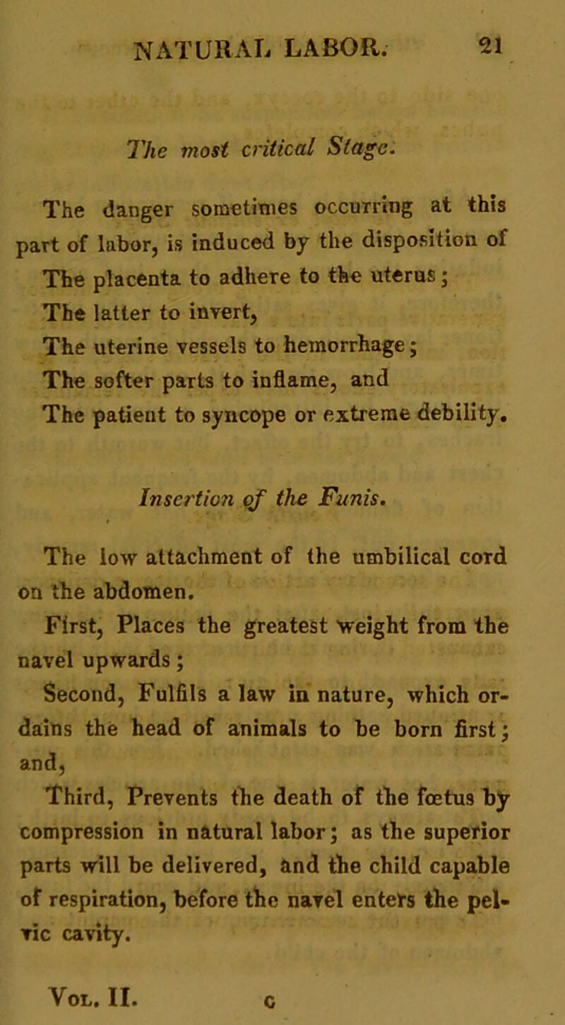 The most critical Stage. The danger sometimes occurring at this part of labor, is induced by the disposition of The placenta to adhere to the uterus; The latter to invert, The uterine vessels to hemorrhage; The softer parts to inflame, and The patient to syncope or extreme debility. Insertion qf the Funis. The low attachment of the umbilical cord on the abdomen. First, Places the greatest weight from the navel upwards; Second, Fulfils a law in nature, which or- dains the head of animals to be born first; and. Third, Prevents the death of the foetus by compression in natural labor; as the superior parts will be delivered, and the child capable of respiration, before tfie navel enters the pel- vic cavity. Vot. II. c