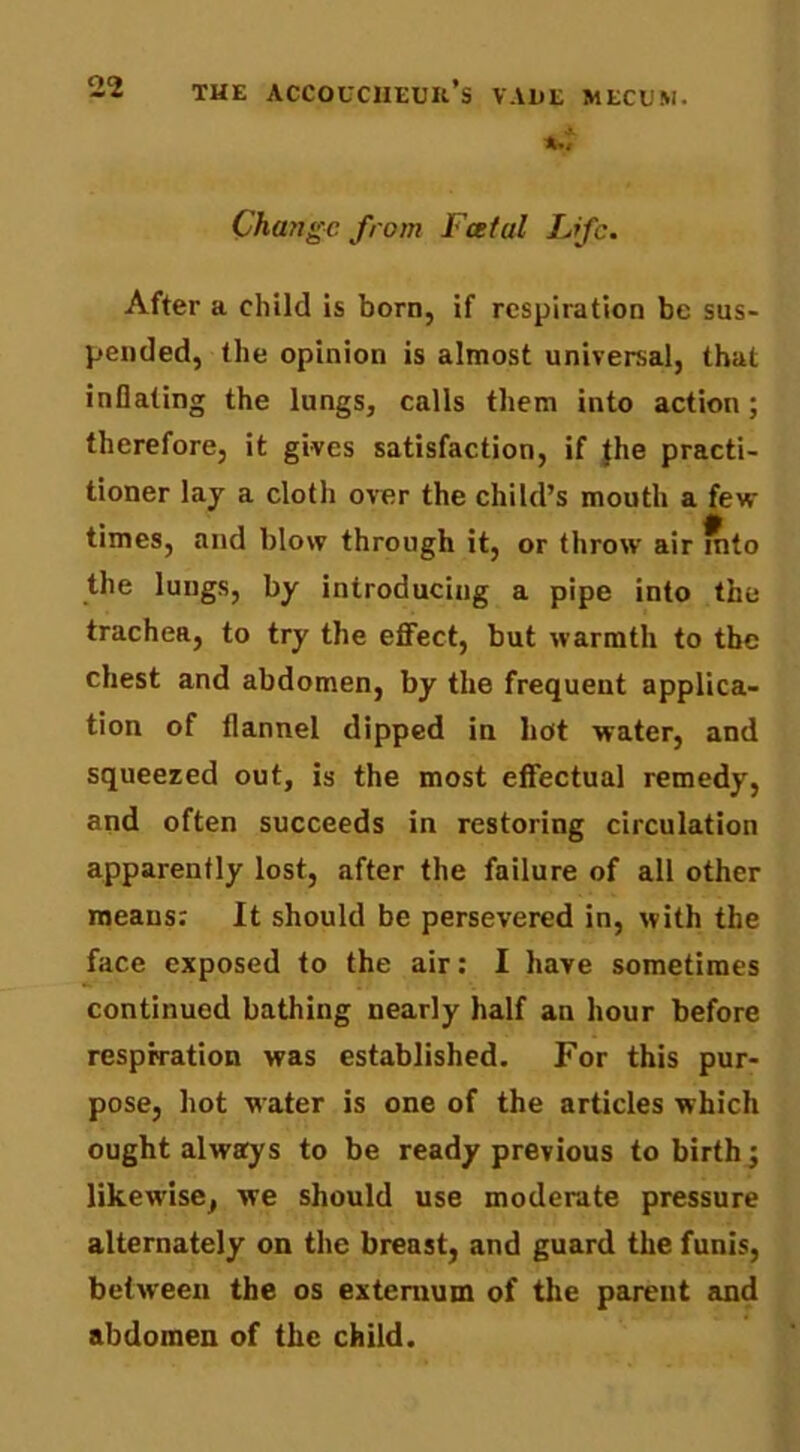 Change from Foetal Life. After a child is born, if respiration be sus- pended, the opinion is almost universal, that inflating the lungs, calls them into action; therefore, it gives satisfaction, if |he practi- tioner lay a cloth over the child’s mouth a few times, and blow through it, or throw air into the lungs, by introducing a pipe into the trachea, to try the effect, but warmth to the chest and abdomen, by the frequent applica- tion of flannel dipped in hot water, and squeezed out, is the most effectual remedy, and often succeeds in restoring circulation apparently lost, after the failure of all other means; It should be persevered in, with the face exposed to the air: I have sometimes continued bathing nearly half an hour before respiration was established. For this pur- pose, hot water is one of the articles which ought always to be ready previous to birth j likewise, we should use moderate pressure alternately on the breast, and guard the funis, between the os externum of the parent and abdomen of the child.