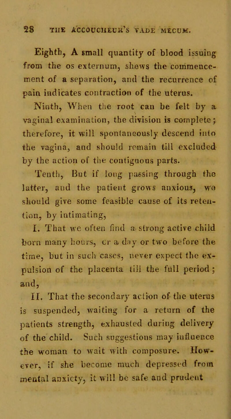 Eighth, A small quantity of blood issuing from the os externum, shews the commence- ment of a separation, and the recurrence of pain indicates contraction of the uterus. Ninth, When tlie root can be felt by a vaginal examination, the division is complete; therefore, it will spontaneously descend into the vagina, and should remain till excluded by the action of the contiguous parts. Tenth, But if long passing through the latter, and the patient grows anxious, wo should give some feasible cause of its reten- tion, by intimating, I. That wc often find a strong active child born many hours, ci' a day or two before the time, but in such cases, never expect the ex- pulsion of the placenta till the full period; and, II. That the secondary action of the uterus is suspended, waiting for a return of the patients strength, exhausted during delivery of the child. Such suggestions may influence the woman to wait with composure. How- ever, if she become much depressed from mental anxiety, it will be safe and prudent