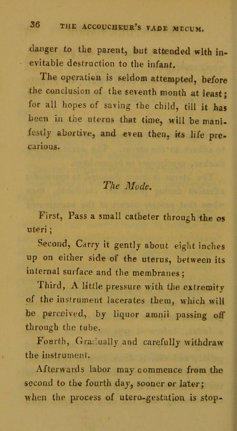 danger to the parent, but attended with in- evitable destruction to the infant. The operation is seldom attempted, before the conclusion of the seventh month at least; for all hopes of saving the child, till it has been in the uterns that time, will be mani- festly abortive, and even then. Us life pre- carious. The Mode. First, Pass a small catheter through the os uteri; Second, Carry it gently about eight inches up on either side of the uterus, between its internal surface and the membranes; Third, A little pressure with the. extremity of the instrument lacerates them, which will be perceived, by liquor aranii passing off through the tube. Fourth, Gratlually and carefully withdraw the instrument. Afterwards labor may commence from the second to the fourth day, sooner or later; when tiie process of utero-gestation is stop-