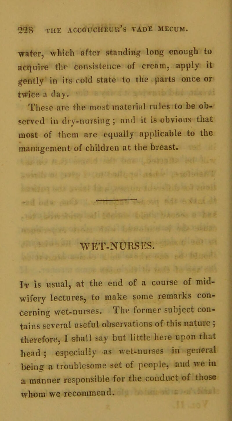 water, which after standing long enough to acquire the consistence of cream, apply it gently in its cold state to the parts once or twice a day. These are the most material rules to be ob- served in dry-nursing; and it is obvious that most of them are equally applicable to the management of children at the breast. WET-NURSES. It is usual, at the end of a course of mid- wifery lectures, to make some remarks con- cerning wet-nurses. The former subject con- tains several useful observations of this nature ; therefore, I shall say but little here upon that head ; especially as wet-nurses in general being a troublesome set of people, and we in a manner responsible for the condirct of those whom we recommend.