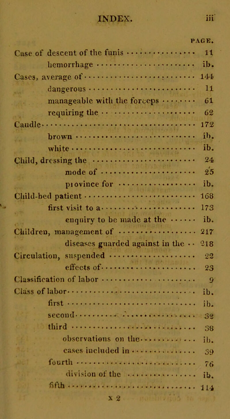 PAGE. Case of descent of the funis hemorrhage Cases, average of : dangerous manageable with the forceps ••••.•■ requiring the Caudle brown white ■ Child, dressing the mode of piovincefor Child-bed patient first visit to a enquiry to be made at the • • • ■ Children, management of diseases guarded against in tlic Circulation, suspended effects of Classification of labor • Class of labor first second •' third observations on the cases included in fourth division of the fifth It ib. 144 11 61 62 172 ib. ib. 24 25 ib. 168 173 ib. 217 218 22 23 9 ib. ib- 32 38 ib. 39 76 ib. 114