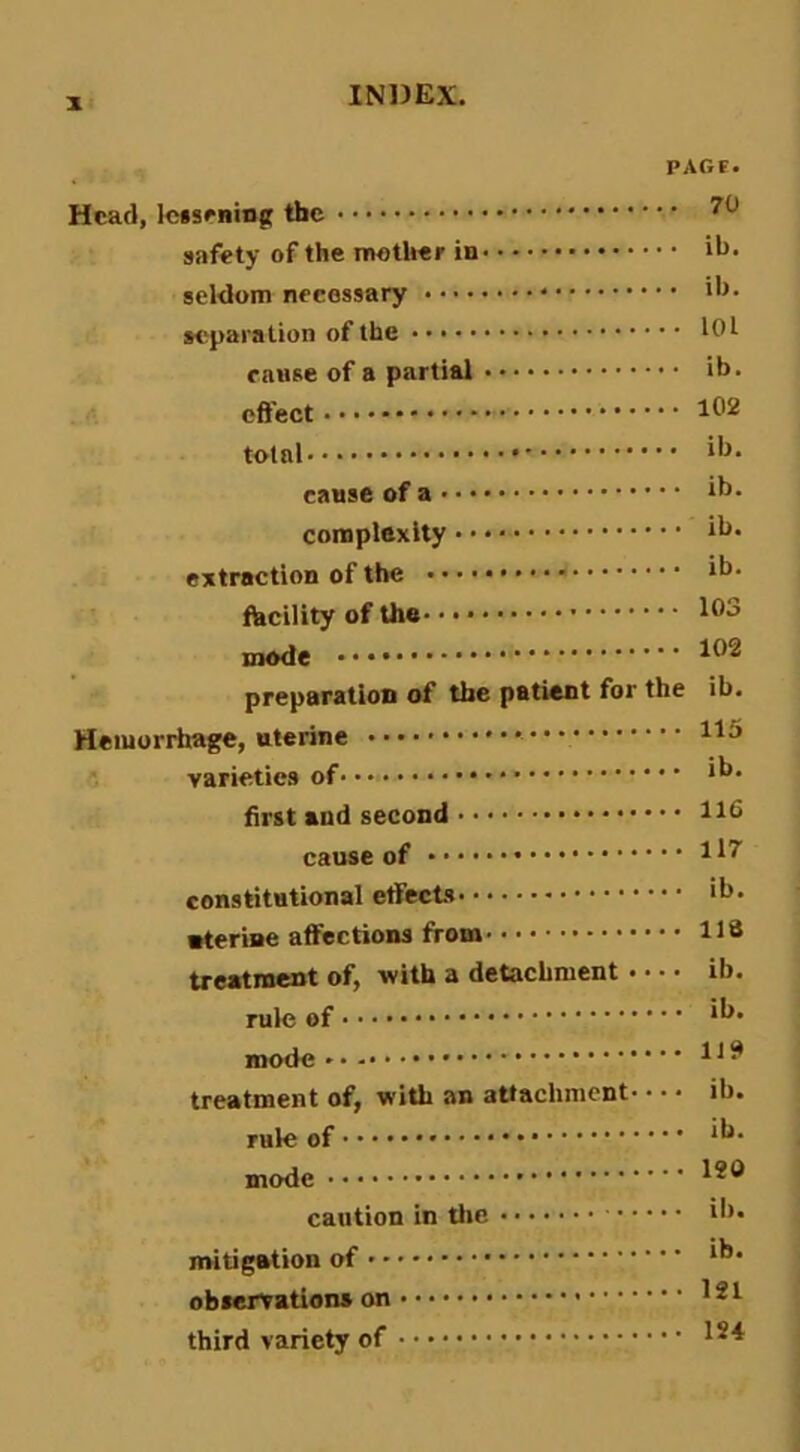 X PAGF. Head, Iciseninft the safety of the mother in ili- seldom necessary M'paration of the lOl canse of a partial ib. effect 102 total ib. cause of a ib. complexity ib* extraction of the ib. facility of the mode • • • ^0^ preparation of the patient for the ib. Heiuorihage, uterine * US varieties of ii** first and second 116 cause of li^ constitutional etfects ib. nterine affections from 118 treatment of, with a detachment * • • • ib. rule of ii^* mode Hi* treatment of, with an attachment ib. rule of ii^* mode caution in tlic ii>* mitigation of ‘i** observation* on i2l third variety of