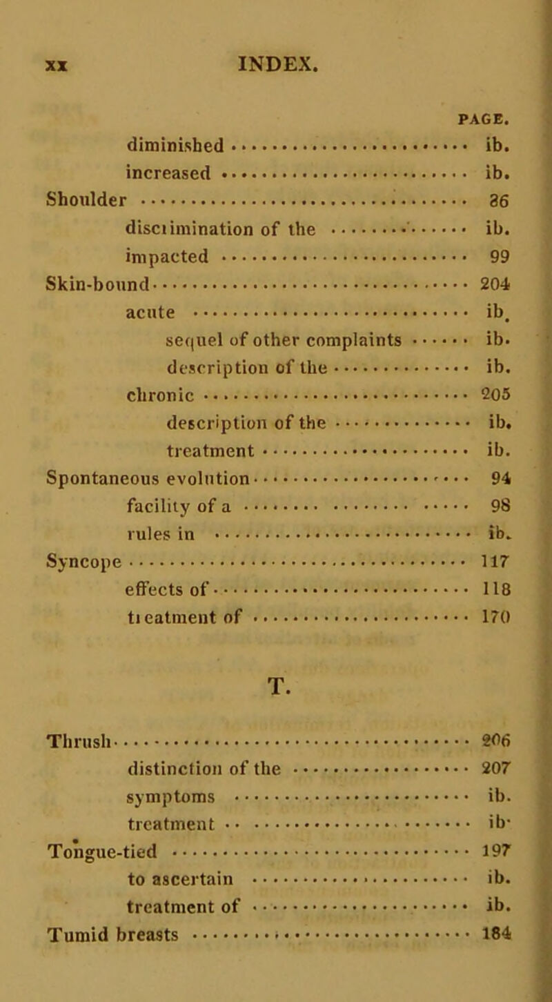 PAGE. diminished ib. increased ib. Shoulder 36 disci imination of the ' ib. impacted 99 Skin-bound 204 acute ib. sequel of other complaints ib. description of the ib. chronic 205 description of the ib. treatment ib. Spontaneous evolution 94 facility of a 98 rules in ib. Syncope 117 effects of 118 tieatment of 170 T. Thrush 206 distinction of the 207 symptoms ib. treatment ib- Tongue-tied 197 to ascertain ib. treatment of ib. Tumid breasts 184