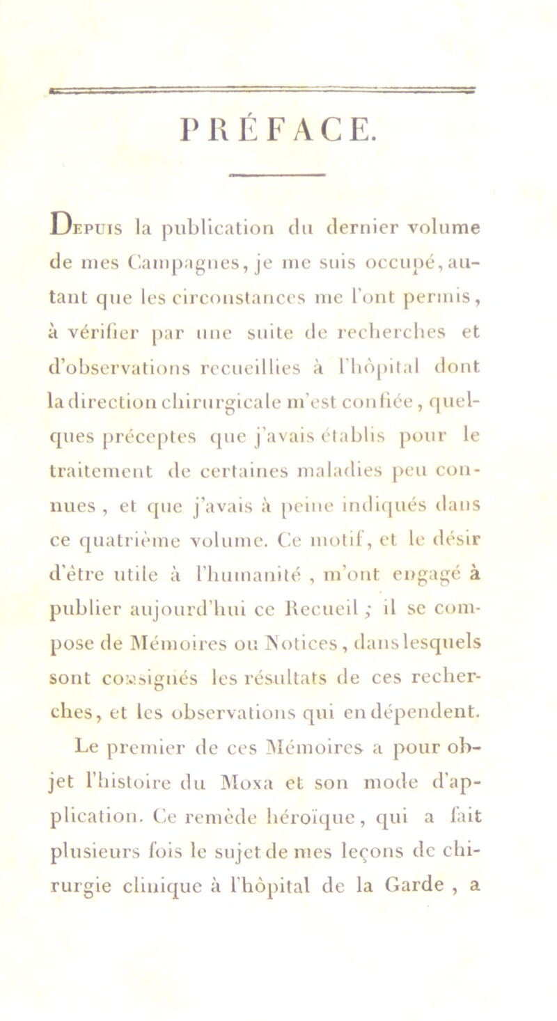 PRÉFACE. Depuis la publication du dernier volume de mes Campagnes, je me suis occupé, au- tant que les circonstances me l’ont permis, à vérifier par une suite de recherches et d’observations recueillies à l'hôpital dont la direction chirurgicale m’est confiée, quel- ques préceptes que j’avais établis pour le traitement de certaines maladies peu con- nues , et que j’avais à peine indiqués dans ce quatrième volume. Ce motif, et le désir d’être utile à l'humanité , m’ont engagé à publier aujourd’hui ce Recueil ; il se com- pose de Mémoires ou Notices, dans lesquels sont consignés les résultats de ces recher- ches, et les observations qui en dépendent. Le premier de ces Mémoires a pour ob- jet l’histoire du Moxa et son mode d'ap- plication. Ce remède héroïque, qui a fait plusieurs fois le sujet de mes leçons de chi- rurgie clinique à l'hôpital de la Garde , a