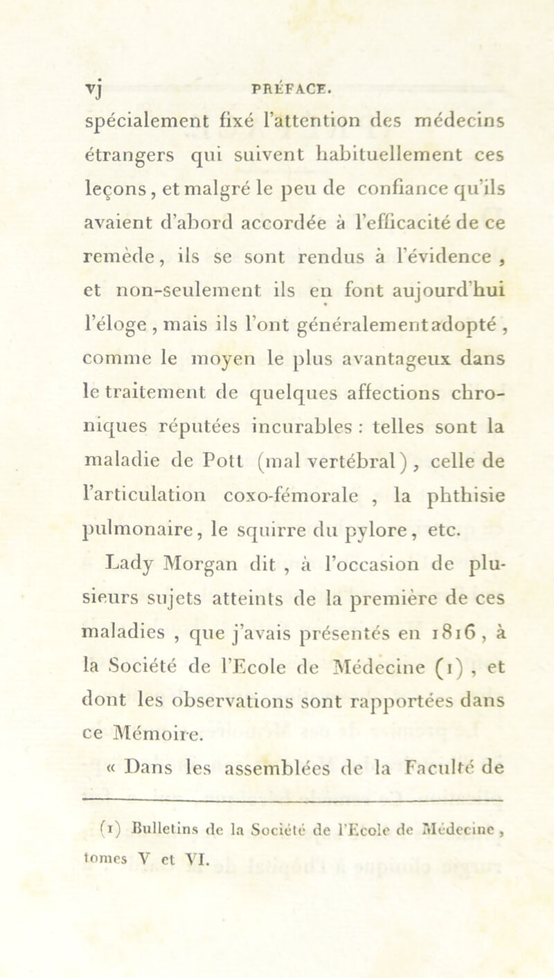 spécialement fixé l’attention des médecins étrangers qui suivent habituellement ces leçons, et malgré le peu de confiance qu'ils avaient d’abord accordée à l’efficacité de ce remède, ils se sont rendus à l’évidence , et non-seulement ils en font aujourdhui l’éloge , mais ils l’ont généralement adopté , comme le moyen le plus avantageux dans le traitement de quelques affections chro- niques réputées incurables : telles sont la maladie de Polt (mal vertébral ) , celle de l’articulation coxo-fémorale , la phthisie pulmonaire, le squirre du pylore, etc. Lady Morgan dit , à l’occasion de plu- sieurs sujets atteints de la première de ces maladies , que j’avais présentés en 181G , à la Société de l’Ecole de Médecine (i) , et dont les observations sont rapportées dans ce Mémoire. « Dans les assemblées de la Faculté de (i) Bulletins de la Société de l'Ecole de Médecine ,