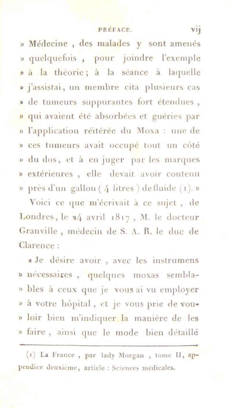 » Médecine , des malades y sont amenés » quelquefois , pour joindre l’exemple » à la théorie ; à la séance à laquelle » j’assistai, un membre cita plusieurs cas » de tumeurs suppurantes fort étendues , » qui avaient été absorbées et guéries par » l’application réitérée du Moxa : une de » ces tumeurs avait occupé tout un coté » du dos, et à en juger par les marques » extérieures , elle devait avoir contenu » près d’un gallon ( 4 litres ) defluide (i). » Voici ce que m’écrivait à ce sujet , de Londres, le a4 avril 1817 , M. le docteur Granville , médecin de S. A. R. le duc de Clarence : « Je désire avoir , avec les instrumens nécessaires , quelques moxas sernbla- » blés à ceux que je vous ai vu employer » à votre hôpital , et je vous prie de vou- » loir bien m’indiquer la manière de les » faire , ainsi que le mode bien détaillé (1) La France , par lady Morgan , tome II, ap- pendice deuxième, article : Sciences médicales.